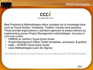Best Practices & Methodologies offers complete set of knowledge tools such as Visual Guides, Templates, Toolkits, Industry best practices. These provide organizations a standard approach to project delivery by implementing proven Project Management methodologies.  Examples of such tools include: PMBOK 4 th  (edition) Visual Quick Guide Project Management Office Toolkit (templates, processes, & guides) Agile – SCRUM Visual Quick Guide Lean Methodologies (Lean Six Sigma) Standardize & optimize project delivery by leveraging proven PM Methodologies Methodologies 