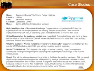 Name:  Capgemini Energy/TXU/Energy Future Holdings Industry:  Utilities Size:  $47 Billion Revenue Location:  Dallas Data Center   Name:  Dennis Littlefield, Infrastructure Manager High Level Overview of Customer Challenge  Capgemini was not getting the ROI they had expected from the initial deployment on the existing VMware environment.  After the initial deployment of the ESX host, it was taking years instead of months to recover their costs. Critical Issue (what the customer needed help resolving)  Their critical issue was trying to figure out a solution to better utilize the VMware software without having to increase their costs and buy additional licenses and hardware. What the Customer Wanted (what the customer was looking for)  Capgemini wanted to triple the number of VMs hosted on each ESX host without replacing existing hardware. What CCCi Delivered  CCCi delivered the project expertise including, project management, architecture and engineering along with deploying industry best practices in large scale VMware infrastructures. Result  The VM density was increased by a factor of 3 utilizing the existing hardware.  ROI increased significantly through memory upgrades, VM right sizing, storage consolidation, software updates, process development, and VMotion support.  Capgemini was able to reduce their overhead costs, hardware costs and recover their investment. To add, they became a model to other companies wanting to virtualize their infrastructure environment while using VMware. Case Studies 