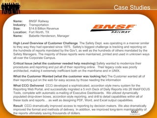 Case Studies Name:  BNSF Railway Industry:  Transportation Size:  $14.8 Billion Revenue Location:  Fort Worth, TX   Name:  Babette Henderson, Manager High Level Overview of Customer Challenge  The Safety Dept. was operating in a manner similar to they way they had operated since 1975.  Safety’s biggest challenge is tracking and reporting on the hundreds of reports mandated by the Gov’t, as well as the hundreds of others mandated by the Safety Managers. The majority of these reports were maintained, printed and used in unknown ways all over the Corporate Campus. Critical Issue (what the customer needed help resolving)  Safety wanted to modernize their procedures and reporting and put all of their reporting online.  Their legacy code was poorly architected, making it extremely inefficient both on the mainframe and in UNIX.  What the Customer Wanted (what the customer was looking for)  The Customer wanted all of their reporting put on the web for easy access by those needing the information What CCCi Delivered  CCCi developed a sophisticated, accordion style menu system for the Reporting Web Portal, and successfully migrated a 5 inch Deck of Daily Reports into 26 WebFOCUS Tools, complete with automatic e-mailing of Executive Dashboards.  We utilized dynamically populated drop-down boxes, accordion style reporting, and drill to detail capabilities within all of these tools and reports… as well as designing PDF, Word, and Excel output capabilities. Result  CCCi dramatically improved access to reporting by decision makers. We also dramatically improved the format and methods of delivery. In addition, we improved long-term maintainability of the reports ultimately saving thousands of dollars. 