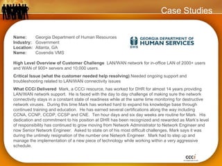 Case Studies Name:  Georgia Department of Human Resources Industry:  Government Location:  Atlanta, GA  Name:  Covendis VMS High Level Overview of Customer Challenge  LAN/WAN network for in-office LAN of 2000+ users and WAN of 900+ servers and 10,000 users. Critical Issue (what the customer needed help resolving)  Needed ongoing support and troubleshooting related to LAN/WAN connectivity issues  What CCCi Delivered  Mark, a CCCi resource, has worked for DHR for almost 14 years providing LAN/WAN network support.  He is faced with the day to day challenge of making sure the network connectivity stays in a constant state of readiness while at the same time monitoring for destructive network viruses.  During this time Mark has worked hard to expand his knowledge base through continued training and education.  He has earned several certifications along the way including CCNA, CCNP, CCDP, CCSP and CNE.  Ten hour days and six day weeks are routine for Mark.  His dedication and commitment to his position at DHR has been recognized and rewarded as Mark’s level of responsibility has continued to grow moving from Network Administrator to Network Engineer and now Senior Network Engineer.  Asked to state on of his most difficult challenges, Mark says it was during the untimely resignation of the number one Network Engineer.  Mark had to step up and manage the implementation of a new piece of technology while working within a very aggressive schedule. 