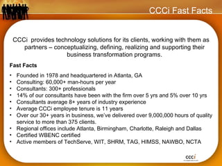 CCCi Fast Facts CCCi   provides technology solutions for its clients, working with them as partners – conceptualizing, defining, realizing and supporting their business transformation programs. Fast Facts Founded in 1978 and headquartered in Atlanta, GA Consulting: 60,000+ man-hours per year Consultants: 300+ professionals 14% of our consultants have been with the firm over 5 yrs and 5% over 10 yrs Consultants average 8+ years of industry experience Average CCCi employee tenure is 11 years Over our 30+ years in business, we’ve delivered over 9,000,000 hours of quality service to more than 375 clients. Regional offices include Atlanta, Birmingham, Charlotte, Raleigh and Dallas Certified WBENC certified Active members of TechServe, WIT, SHRM, TAG, HIMSS, NAWBO, NCTA 
