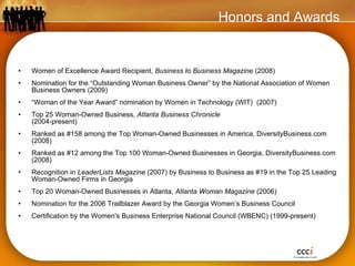 Women of Excellence Award Recipient,  Business to Business Magazine  (2008) Nomination for the “Outstanding Woman Business Owner” by the National Association of Women Business Owners (2009) “ Woman of the Year Award” nomination by Women in Technology (WIT)  (2007) Top 25 Woman-Owned Business,  Atlanta Business Chronicle   (2004-present) Ranked as #158 among the Top Woman-Owned Businesses in America, DiversityBusiness.com (2008) Ranked as #12 among the Top 100 Woman-Owned Businesses in Georgia, DiversityBusiness.com (2008) Recognition in  LeaderLists Magazine  (2007) by Business to Business as #19 in the Top 25 Leading Woman-Owned Firms in Georgia Top 20 Woman-Owned Businesses in Atlanta,  Atlanta Woman Magazine  (2006) Nomination for the 2006 Trailblazer Award by the Georgia Women’s Business Council Certification by the Women's Business Enterprise National Council (WBENC) (1999-present) Honors and Awards 