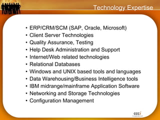 ERP/CRM/SCM (SAP, Oracle, Microsoft) Client Server Technologies  Quality Assurance, Testing  Help Desk Administration and Support Internet/Web related technologies Relational Databases Windows and UNIX based tools and languages Data Warehousing/Business Intelligence tools IBM midrange/mainframe Application Software Networking and Storage Technologies Configuration Management Technology Expertise 