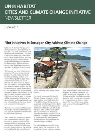CITIES AND CLIMATE CHANGE INITIATIVE
NEWSLETTER
June 2011



Pilot Initiatives in Sorsogon City Address Climate Change
Following its climate change vulner-
ability assessment, Sorsogon City or-
ganized a city-wide consultation with
residents and stakeholders. This con-
sultation resulted in the formulation
of four multi-sectoral Issues Working
Groups, set up to address the key
issues identified by the city and the
local population. All four working
groups have developed comprehen-
sive plans to address climate change.

The housing and basic infrastructure
component focuses on developing
local minimum building standards
for Climate Change resilient low-
income housing and to apply these
in demonstration houses. Initial
research (on good practices, legisla-
tion and hydraulic hazards) resulted
in a workshop where experts and the
local community agreed on the basics       Sorsogon City, Philippines ©UN-Habitat/Bernhard Barth

for the standards. Five hotspots were      school buildings used as evacuation                     taxis, most of which have two-stroke
assessed to adapt the standards to the     centers.                                                engines. Technology for electric tri-
specific needs. Housing units are be-                                                              cycles (retrofitting) is available in the
ing retrofitted and at least 33 houses     The fourth component focuses on                         Philippines and a Social Bank provides
will be built as pilots. Additional as-    Climate Change mitigation, which                        loans for such a conversion. Sorsogon
sessments are underway to assess spe-      is particularly remarkable given the                    is in negotiations to advance these
cific vulnerabilities of the basic water   limited Greenhouse Gas emissions                        plans. For more information please
and sanitation infrastructure.             associated with Sorsogon Cities. Early                  visit: www.unhabitat.org.ph/climate-
                                           on the city had committed to convert                    change.
The livelihood component focuses on        traditional light bulbs with CFL bulbs.
the most vulnerable sectors (fisheries     However, after further investigation
and agriculture) and the identification    the city decided to go through a
of alternative livelihoods.                second procurement process when it
                                           opted for LED lights: these were seen
The Climate and Disaster Risk Reduc-       as better reflecting the city’s com-
tion component focuses on a com-           mitment to high environmental and
bination of better information and         climate change standards.
awareness of the community, better
coordination between different gov-        The second key element of the miti-
ernment departments on the national        gation plan is the conversion of the
and local level and on retrofitting of     omnipresent motor tricycles, used as
 