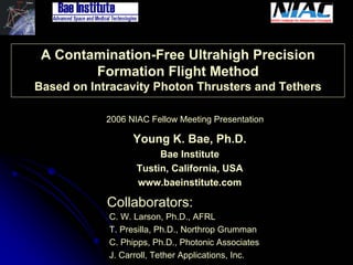Laser Tether 
A Contamination-Free Ultrahigh Precision 
Formation Flight Method 
Based on Intracavity Photon Thrusters and Tethers 
2006 NIAC Fellow Meeting Presentation 
Young K. Bae, Ph.D. 
Bae Institute 
Tustin, California, USA 
www.baeinstitute.com 
Collaborators: C. W. Larson, Ph.D., AFRLT. Presilla, Ph.D., Northrop GrummanC. Phipps, Ph.D., Photonic Associates 
J. Carroll, Tether Applications, Inc. 
 