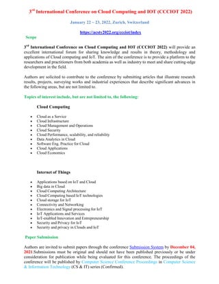 3rd
International Conference on Cloud Computing and IOT (CCCIOT 2022)
January 22 ~ 23, 2022, Zurich, Switzerland
https://acsty2022.org/ccciot/index
Scope
3rd
International Conference on Cloud Computing and IOT (CCCIOT 2022) will provide an
excellent international forum for sharing knowledge and results in theory, methodology and
applications of Cloud computing and IoT. The aim of the conference is to provide a platform to the
researchers and practitioners from both academia as well as industry to meet and share cutting-edge
development in the field.
Authors are solicited to contribute to the conference by submitting articles that illustrate research
results, projects, surveying works and industrial experiences that describe significant advances in
the following areas, but are not limited to.
Topics of interest include, but are not limited to, the following:
Cloud Computing
 Cloud as a Service
 Cloud Infrastructure
 Cloud Management and Operations
 Cloud Security
 Cloud Performance, scalability, and reliability
 Data Analytics in Cloud
 Software Eng. Practice for Cloud
 Cloud Applications
 Cloud Economics
Internet of Things
 Applications based on IoT and Cloud
 Big data in Cloud
 Cloud Computing Architecture
 Cloud Computing based IoT technologies
 Cloud storage for IoT
 Connectivity and Networking
 Electronics and Signal processing for IoT
 IoT Applications and Services
 IoT-enabled Innovation and Entrepreneurship
 Security and Privacy for IoT
 Security and privacy in Clouds and IoT
Paper Submission
Authors are invited to submit papers through the conference Submission System by December 04,
2021.Submissions must be original and should not have been published previously or be under
consideration for publication while being evaluated for this conference. The proceedings of the
conference will be published by Computer Science Conference Proceedings in Computer Science
& Information Technology (CS & IT) series (Confirmed).
 