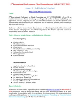 3rd
International Conference on Cloud Computing and IOT (CCCIOT 2022)
January 22 ~ 23, 2022, Zurich, Switzerland
https://acsty2022.org/ccciot/index
Scope
3rd
International Conference on Cloud Computing and IOT (CCCIOT 2022) will provide an
excellent international forum for sharing knowledge and results in theory, methodology and
applications of Cloud computing and IoT. The aim of the conference is to provide a platform to the
researchers and practitioners from both academia as well as industry to meet and share cutting-edge
development in the field.
Authors are solicited to contribute to the conference by submitting articles that illustrate research
results, projects, surveying works and industrial experiences that describe significant advances in
the following areas, but are not limited to.
Topics of interest include, but are not limited to, the following:
Cloud Computing
 Cloud as a Service
 Cloud Infrastructure
 Cloud Management and Operations
 Cloud Security
 Cloud Performance, scalability, and reliability
 Data Analytics in Cloud
 Software Eng. Practice for Cloud
 Cloud Applications
 Cloud Economics
Internet of Things
 Applications based on IoT and Cloud
 Big data in Cloud
 Cloud Computing Architecture
 Cloud Computing based IoT technologies
 Cloud storage for IoT
 Connectivity and Networking
 Electronics and Signal processing for IoT
 IoT Applications and Services
 IoT-enabled Innovation and Entrepreneurship
 Security and Privacy for IoT
 Security and privacy in Clouds and IoT
Paper Submission
Authors are invited to submit papers through the conference Submission System by November 13,
2021.Submissions must be original and should not have been published previously or be under
consideration for publication while being evaluated for this conference. The proceedings of the
conference will be published by Computer Science Conference Proceedings in Computer Science
& Information Technology (CS & IT) series (Confirmed).
 