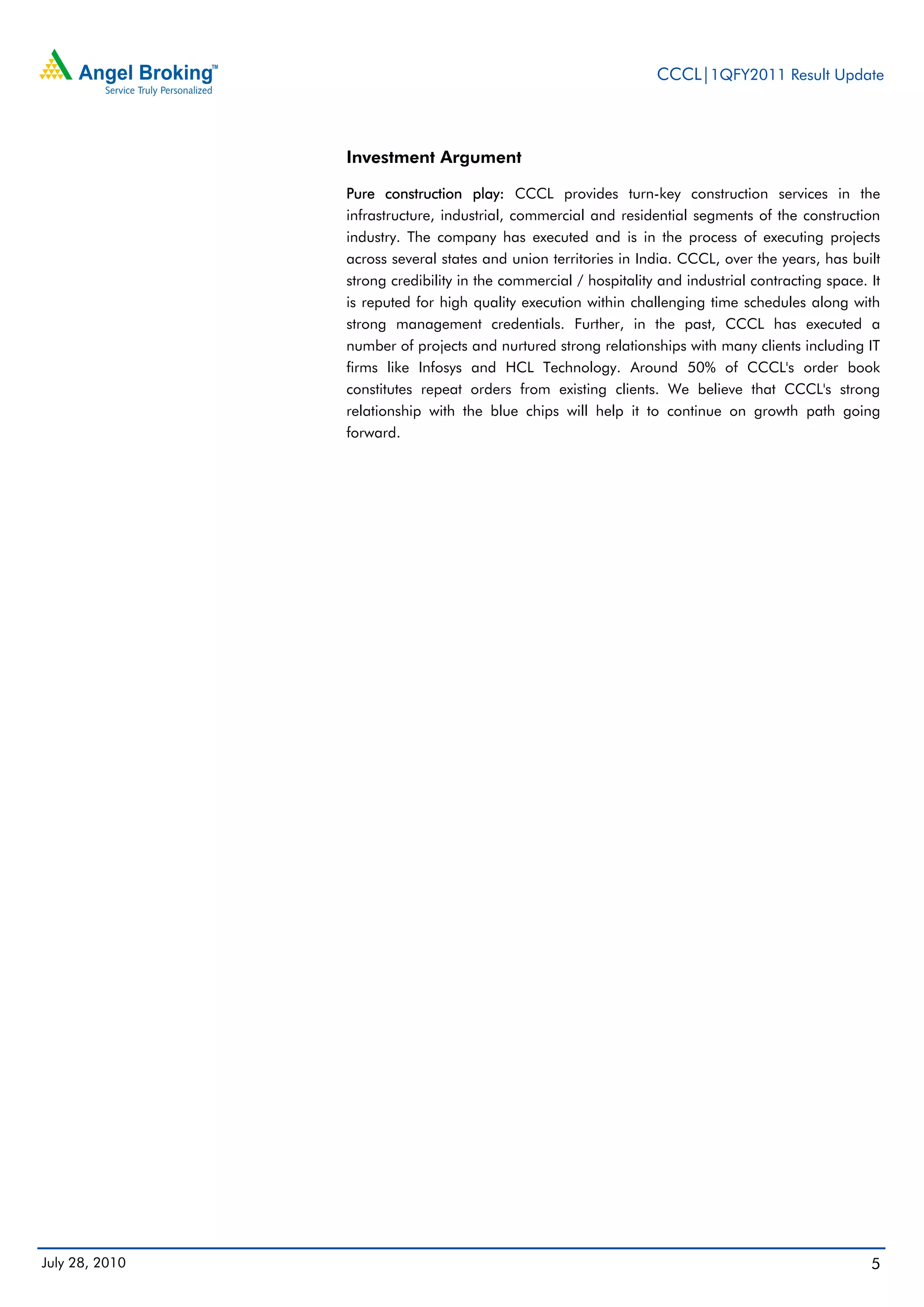 CCCL|1QFY2011 Result Update



                Investment Argument

                Pure construction play: CCCL provides turn-key construction services in the
                infrastructure, industrial, commercial and residential segments of the construction
                industry. The company has executed and is in the process of executing projects
                across several states and union territories in India. CCCL, over the years, has built
                strong credibility in the commercial / hospitality and industrial contracting space. It
                is reputed for high quality execution within challenging time schedules along with
                strong management credentials. Further, in the past, CCCL has executed a
                number of projects and nurtured strong relationships with many clients including IT
                firms like Infosys and HCL Technology. Around 50% of CCCL's order book
                constitutes repeat orders from existing clients. We believe that CCCL's strong
                relationship with the blue chips will help it to continue on growth path going
                forward.




July 28, 2010                                                                                        5
 