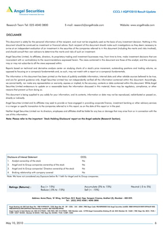 CCCL I 4QFY2010 Result Update



Research Team Tel: 022-4040 3800                                          E-mail: research@angeltrade.com                                       Website: www.angeltrade.com


DISCLAIMER

This document is solely for the personal information of the recipient, and must not be singularly used as the basis of any investment decision. Nothing in this
document should be construed as investment or financial advice. Each recipient of this document should make such investigations as they deem necessary to
arrive at an independent evaluation of an investment in the securities of the companies referred to in this document (including the merits and risks involved),
and should consult their own advisors to determine the merits and risks of such an investment.

Angel Securities Limited, its affiliates, directors, its proprietary trading and investment businesses may, from time to time, make investment decisions that are
inconsistent with or contradictory to the recommendations expressed herein. The views contained in this document are those of the analyst, and the company
may or may not subscribe to all the views expressed within.

Reports based on technical and derivative analysis center on studying charts of a stock's price movement, outstanding positions and trading volume, as
opposed to focusing on a company's fundamentals and, as such, may not match with a report on a company's fundamentals.

The information in this document has been printed on the basis of publicly available information, internal data and other reliable sources believed to be true,
and are for general guidance only. Angel Securities Limited has not independently verified all the information contained within this document. Accordingly,
we cannot testify, nor make any representation or warranty, express or implied, to the accuracy, contents or data contained within this document. While Angel
Securities Limited endeavours to update on a reasonable basis the information discussed in this material, there may be regulatory, compliance, or other
reasons that prevent us from doing so.

This document is being supplied to you solely for your information, and its contents, information or data may not be reproduced, redistributed or passed on,
directly or indirectly.

Angel Securities Limited and its affiliates may seek to provide or have engaged in providing corporate finance, investment banking or other advisory services
in a merger or specific transaction to the companies referred to in this report, as on the date of this report or in the past.

Neither Angel Securities Limited nor its directors, employees and affiliates shall be liable for any loss or damage that may arise from or in connection with the
use of this information.
Note: Please refer to the important `Stock Holding Disclosure' report on the Angel website (Research Section).




 Disclosure of Interest Statement                                                             CCCL
 1.    Analyst ownership of the stock                                                           No
 2.    Angel and its Group companies ownership of the stock                                     No
 3.    Angel and its Group companies’ Directors ownership of the stock                          No
 4.    Broking relationship with company covered                                                No
 Note: We have not considered any Exposure below Rs 1 lakh for Angel and its Group companies.




                                Address: Acme Plaza, ‘A’ Wing, 3rd Floor, M.V. Road, Opp. Sangam Cinema, Andheri (E), Mumbai - 400 059.
                                                                    Tel : (022) 3952 4568 / 4040 3800


    Angel Broking Ltd: BSE Sebi Regn No : INB 010996539 / CDSL Regn No: IN - DP - CDSL - 234 - 2004 / PMS Regn Code: PM/INP000001546 Angel Securities Ltd:BSE: INB010994639/INF010994639 NSE:
    INB230994635/INF230994635 Membership numbers: BSE 028/NSE:09946
    Angel Capital & Debt Market Ltd: INB 231279838 / NSE FNO: INF 231279838 / NSE Member code -12798 Angel Commodities Broking (P) Ltd: MCX Member ID: 12685 / FMC Regn No: MCX / TCM /
    CORP / 0037 NCDEX : Member ID 00220 / FMC Regn No: NCDEX / TCM / CORP / 0302




May 10, 2010                                                                                                                                                                                6
 