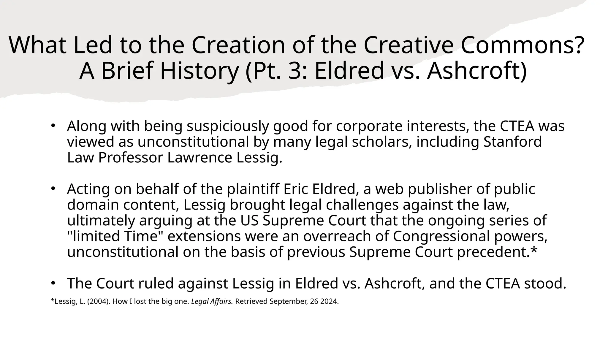 What Led to the Creation of the Creative Commons?
A Brief History (Pt. 3: Eldred vs. Ashcroft)
• Along with being suspiciously good for corporate interests, the CTEA was
viewed as unconstitutional by many legal scholars, including Stanford
Law Professor Lawrence Lessig.
• Acting on behalf of the plaintiff Eric Eldred, a web publisher of public
domain content, Lessig brought legal challenges against the law,
ultimately arguing at the US Supreme Court that the ongoing series of
"limited Time" extensions were an overreach of Congressional powers,
unconstitutional on the basis of previous Supreme Court precedent.*
• The Court ruled against Lessig in Eldred vs. Ashcroft, and the CTEA stood.
*Lessig, L. (2004). How I lost the big one. Legal Affairs. Retrieved September, 26 2024.
 