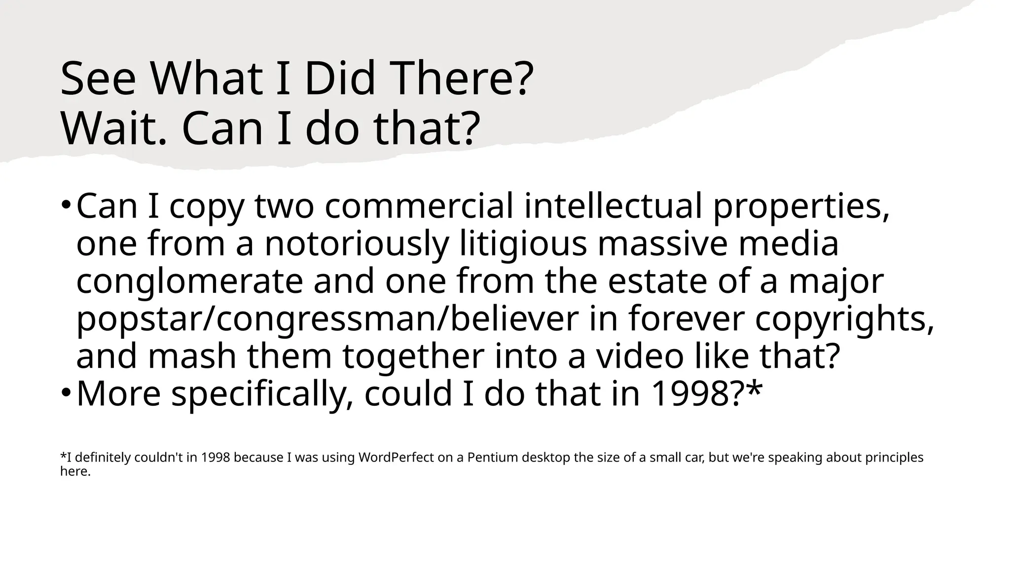 See What I Did There?
Wait. Can I do that?
•Can I copy two commercial intellectual properties,
one from a notoriously litigious massive media
conglomerate and one from the estate of a major
popstar/congressman/believer in forever copyrights,
and mash them together into a video like that?
•More specifically, could I do that in 1998?*
*I definitely couldn't in 1998 because I was using WordPerfect on a Pentium desktop the size of a small car, but we're speaking about principles
here.
 