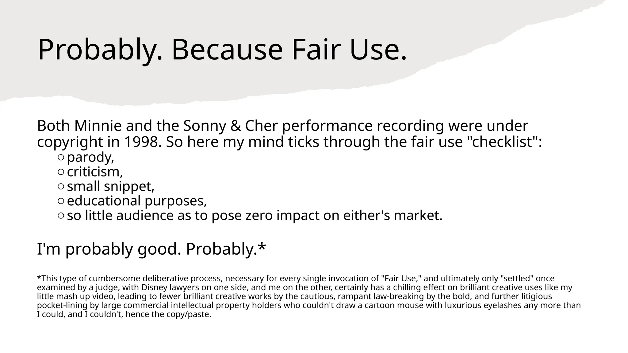 Probably. Because Fair Use.
Both Minnie and the Sonny & Cher performance recording were under
copyright in 1998. So here my mind ticks through the fair use "checklist":
oparody,
ocriticism,
osmall snippet,
oeducational purposes,
oso little audience as to pose zero impact on either's market.
I'm probably good. Probably.*
*This type of cumbersome deliberative process, necessary for every single invocation of "Fair Use," and ultimately only "settled" once
examined by a judge, with Disney lawyers on one side, and me on the other, certainly has a chilling effect on brilliant creative uses like my
little mash up video, leading to fewer brilliant creative works by the cautious, rampant law-breaking by the bold, and further litigious
pocket-lining by large commercial intellectual property holders who couldn't draw a cartoon mouse with luxurious eyelashes any more than
I could, and I couldn't, hence the copy/paste.
 