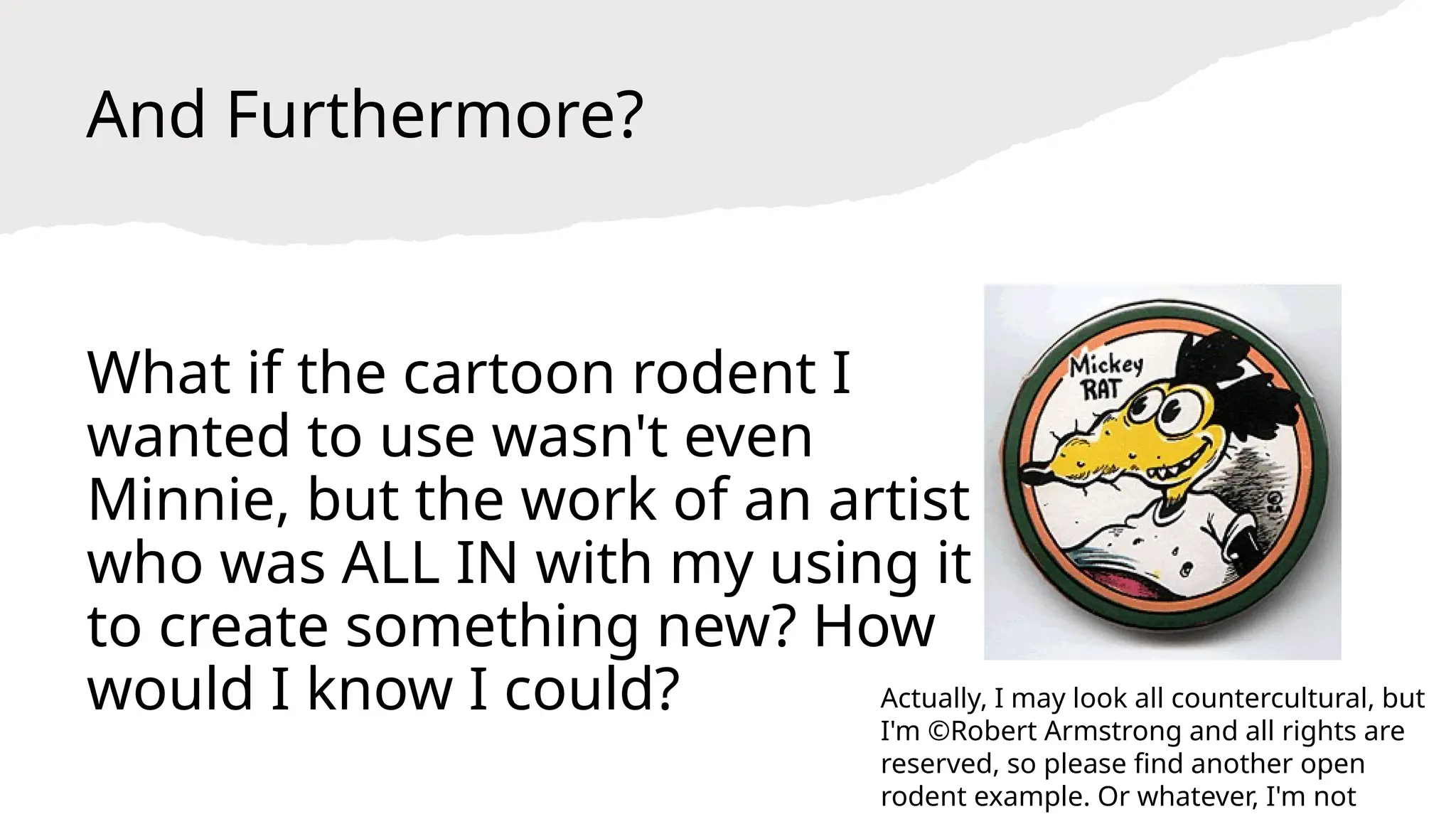 And Furthermore?
What if the cartoon rodent I
wanted to use wasn't even
Minnie, but the work of an artist
who was ALL IN with my using it
to create something new? How
would I know I could? Actually, I may look all countercultural, but
I'm ©Robert Armstrong and all rights are
reserved, so please find another open
rodent example. Or whatever, I'm not
 