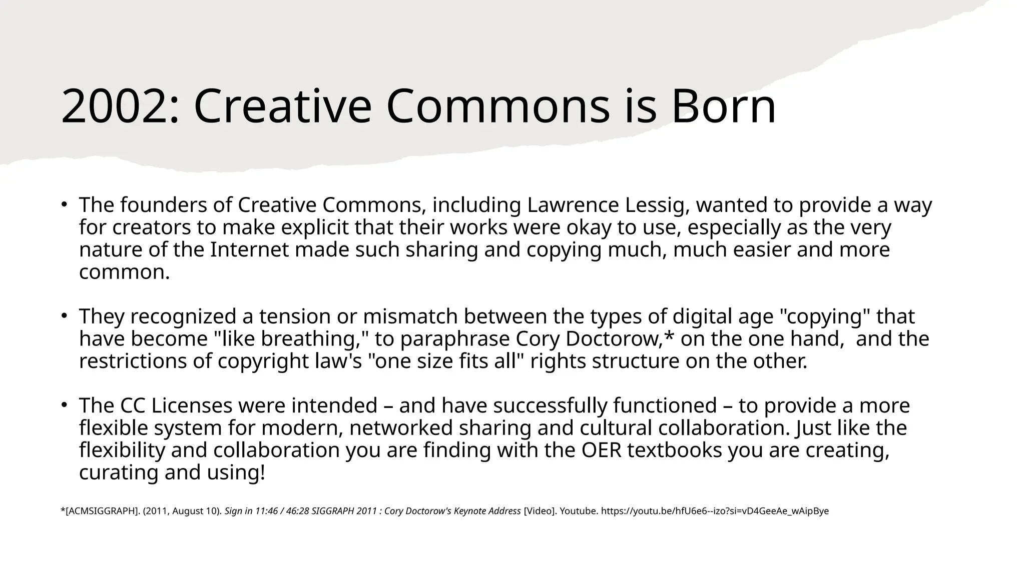 2002: Creative Commons is Born
• The founders of Creative Commons, including Lawrence Lessig, wanted to provide a way
for creators to make explicit that their works were okay to use, especially as the very
nature of the Internet made such sharing and copying much, much easier and more
common.
• They recognized a tension or mismatch between the types of digital age "copying" that
have become "like breathing," to paraphrase Cory Doctorow,* on the one hand, and the
restrictions of copyright law's "one size fits all" rights structure on the other.
• The CC Licenses were intended – and have successfully functioned – to provide a more
flexible system for modern, networked sharing and cultural collaboration. Just like the
flexibility and collaboration you are finding with the OER textbooks you are creating,
curating and using!
*[ACMSIGGRAPH]. (2011, August 10). Sign in 11:46 / 46:28 SIGGRAPH 2011 : Cory Doctorow's Keynote Address [Video]. Youtube. https://youtu.be/hfU6e6--izo?si=vD4GeeAe_wAipBye
 