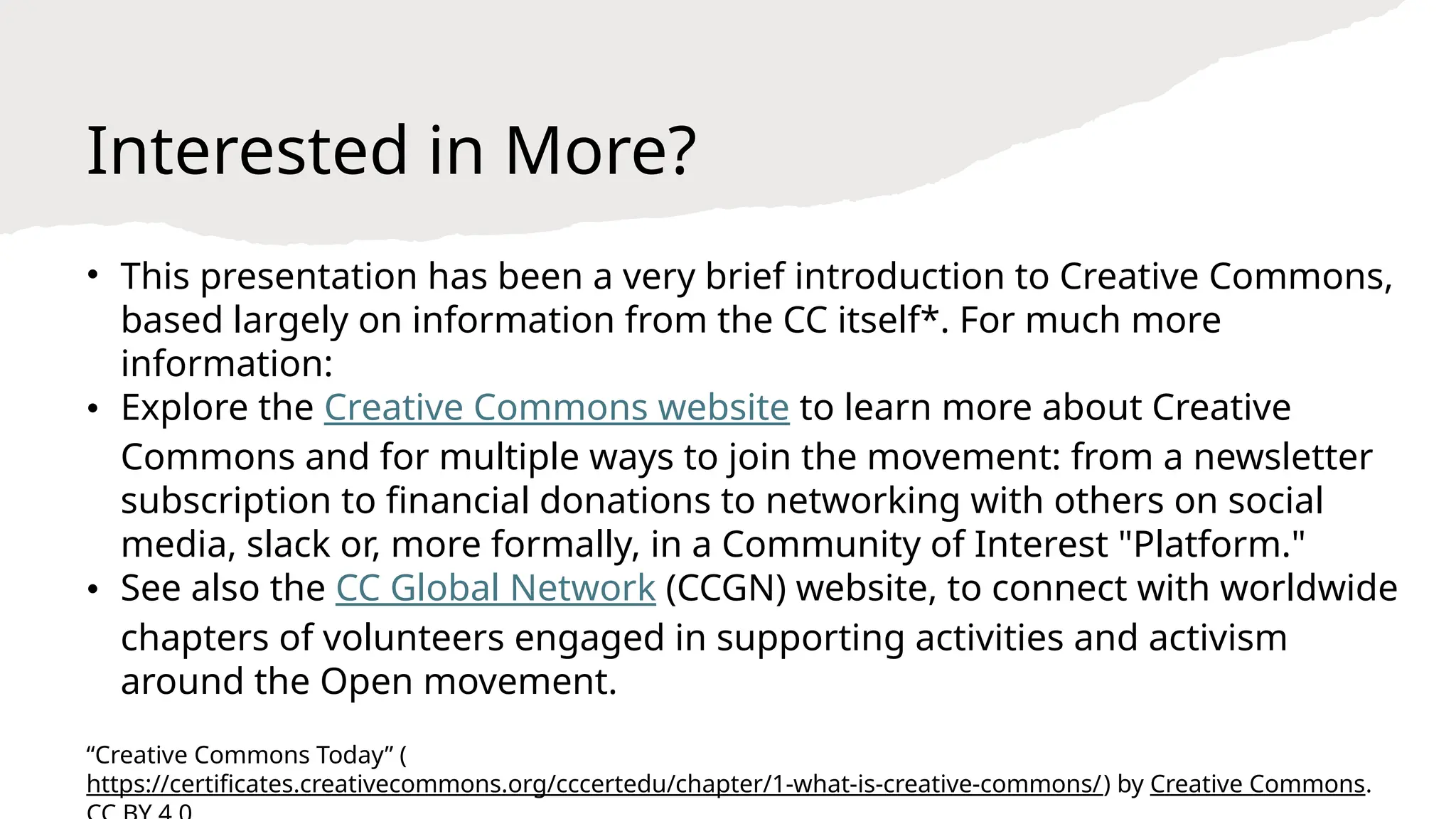 Interested in More?
• This presentation has been a very brief introduction to Creative Commons,
based largely on information from the CC itself*. For much more
information:
• Explore the Creative Commons website to learn more about Creative
Commons and for multiple ways to join the movement: from a newsletter
subscription to financial donations to networking with others on social
media, slack or, more formally, in a Community of Interest "Platform."
• See also the CC Global Network (CCGN) website, to connect with worldwide
chapters of volunteers engaged in supporting activities and activism
around the Open movement.
“Creative Commons Today” (
https://certificates.creativecommons.org/cccertedu/chapter/1-what-is-creative-commons/) by Creative Commons.
 