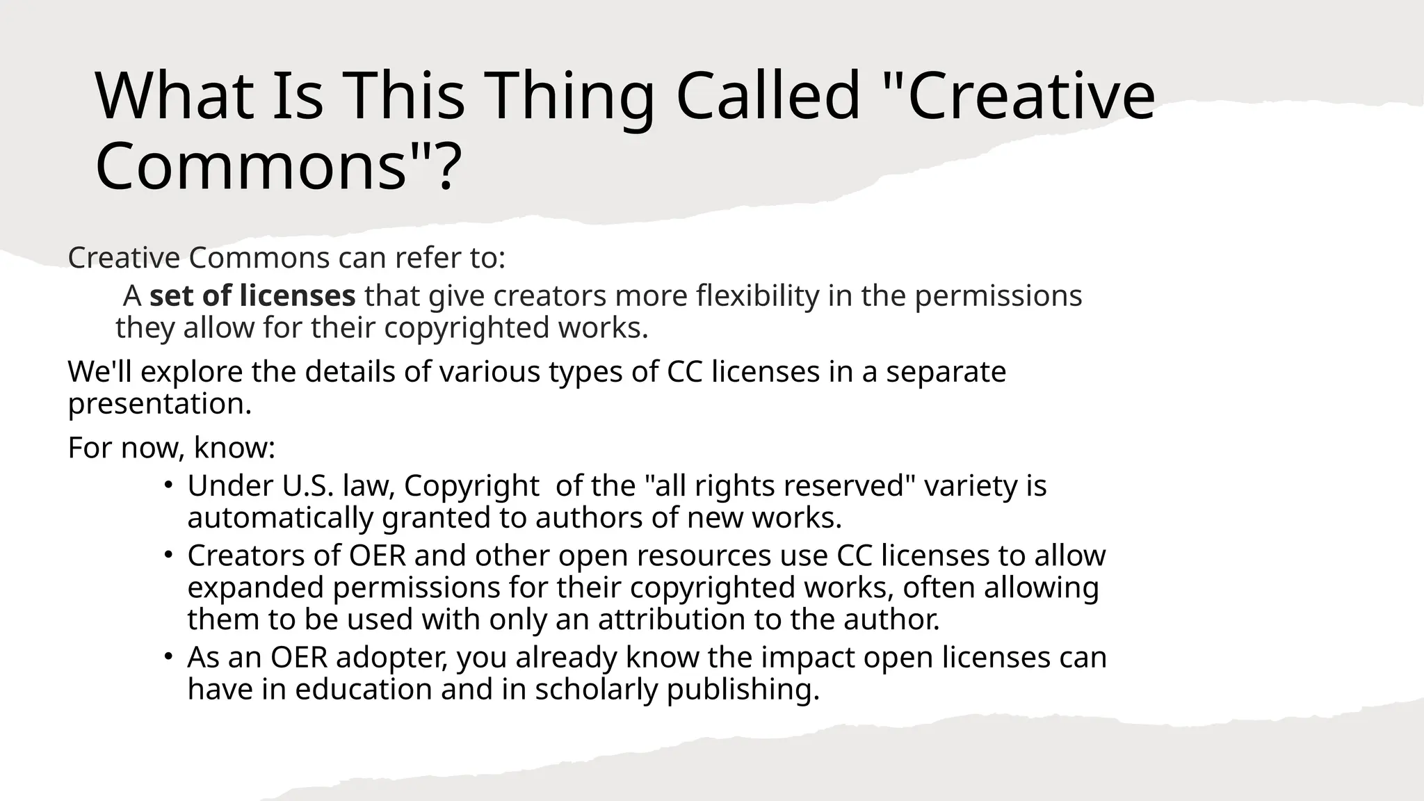 What Is This Thing Called "Creative
Commons"?
Creative Commons can refer to:
A set of licenses that give creators more flexibility in the permissions
they allow for their copyrighted works.
We'll explore the details of various types of CC licenses in a separate
presentation.
For now, know:
• Under U.S. law, Copyright of the "all rights reserved" variety is
automatically granted to authors of new works.
• Creators of OER and other open resources use CC licenses to allow
expanded permissions for their copyrighted works, often allowing
them to be used with only an attribution to the author.
• As an OER adopter, you already know the impact open licenses can
have in education and in scholarly publishing.
 