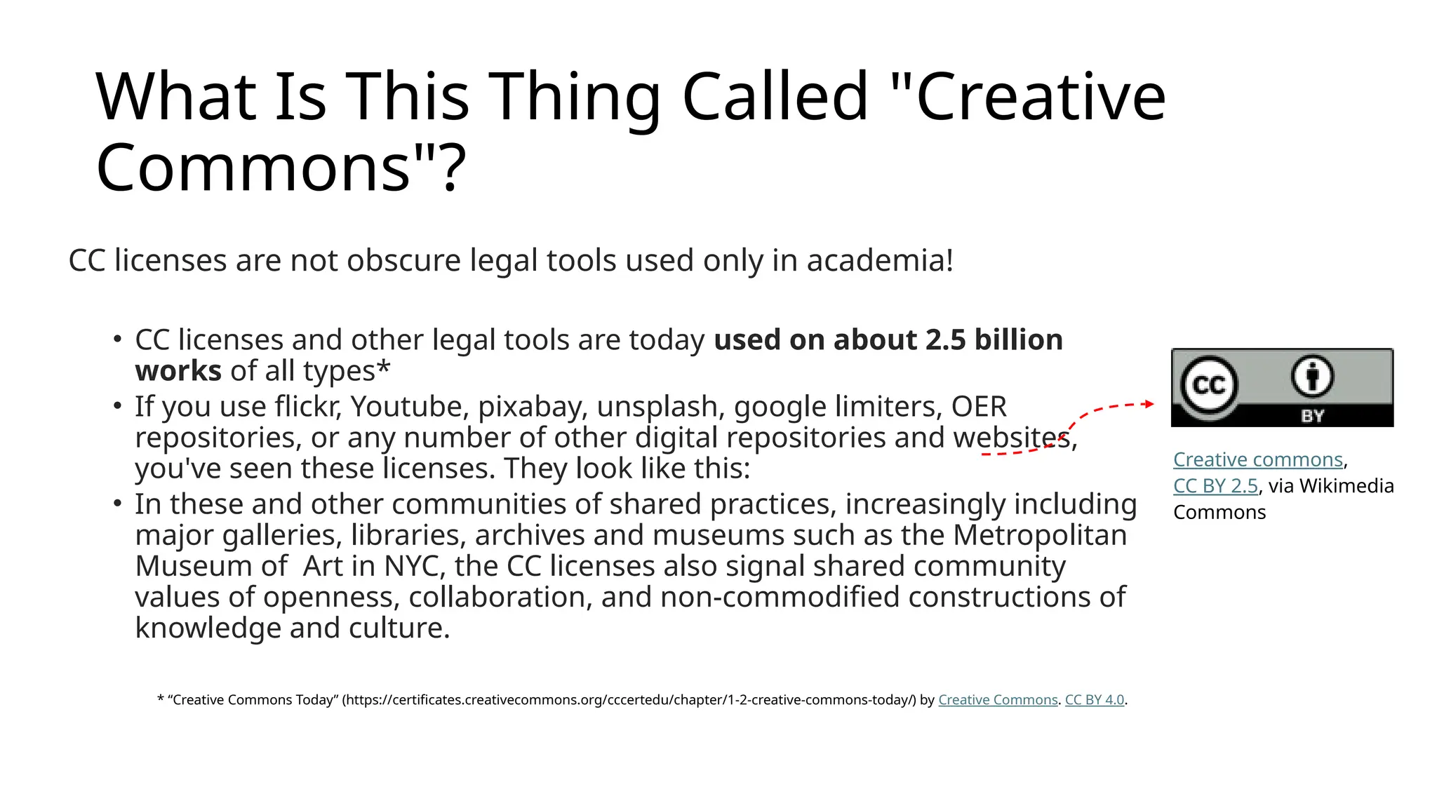What Is This Thing Called "Creative
Commons"?
CC licenses are not obscure legal tools used only in academia!
• CC licenses and other legal tools are today used on about 2.5 billion
works of all types*
• If you use flickr, Youtube, pixabay, unsplash, google limiters, OER
repositories, or any number of other digital repositories and websites,
you've seen these licenses. They look like this:
• In these and other communities of shared practices, increasingly including
major galleries, libraries, archives and museums such as the Metropolitan
Museum of Art in NYC, the CC licenses also signal shared community
values of openness, collaboration, and non-commodified constructions of
knowledge and culture.
* “Creative Commons Today” (https://certificates.creativecommons.org/cccertedu/chapter/1-2-creative-commons-today/) by Creative Commons. CC BY 4.0.
Creative commons,
CC BY 2.5, via Wikimedia
Commons
 