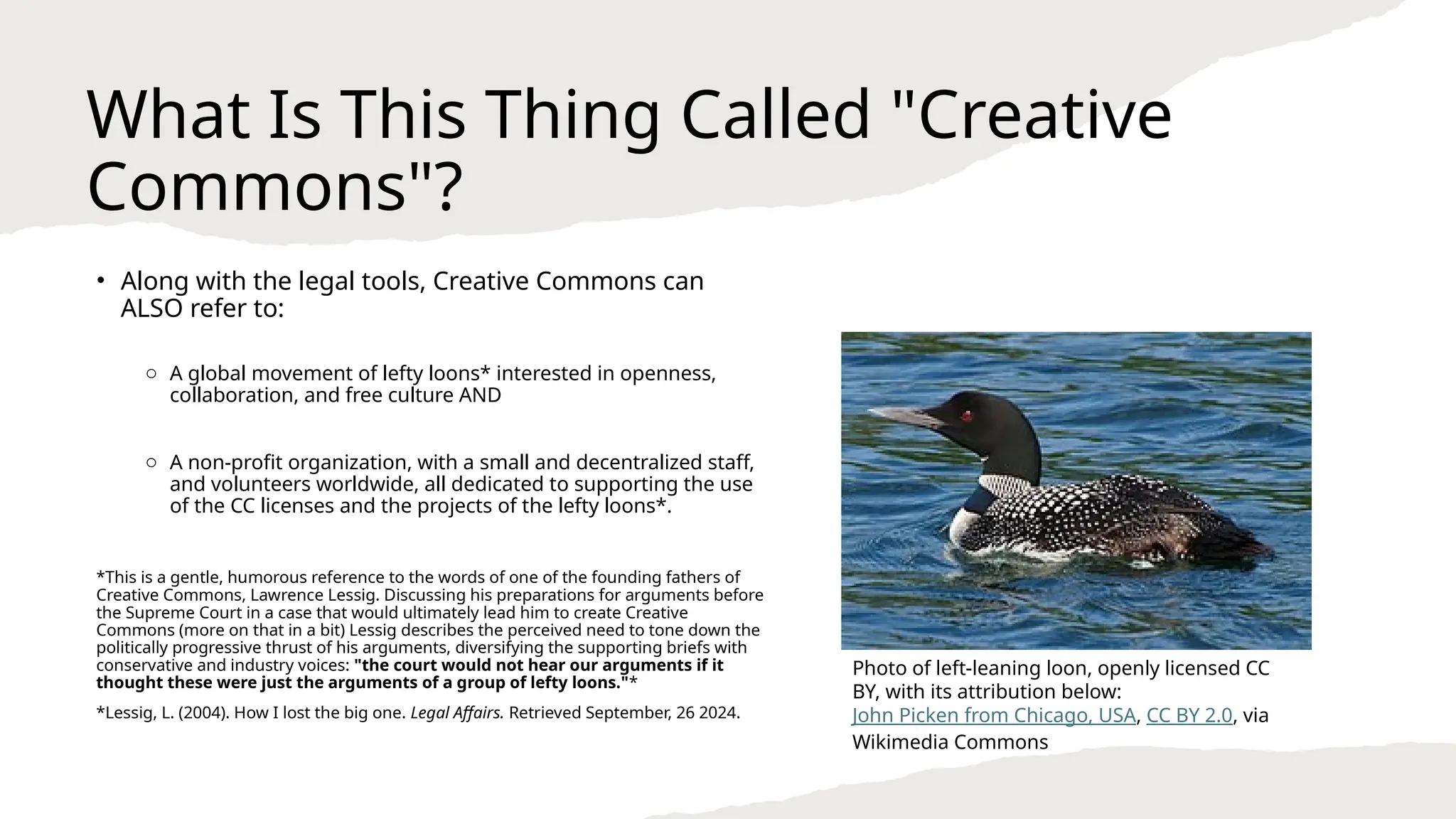 What Is This Thing Called "Creative
Commons"?
• Along with the legal tools, Creative Commons can
ALSO refer to:
o A global movement of lefty loons* interested in openness,
collaboration, and free culture AND
o A non-profit organization, with a small and decentralized staff,
and volunteers worldwide, all dedicated to supporting the use
of the CC licenses and the projects of the lefty loons*.
*This is a gentle, humorous reference to the words of one of the founding fathers of
Creative Commons, Lawrence Lessig. Discussing his preparations for arguments before
the Supreme Court in a case that would ultimately lead him to create Creative
Commons (more on that in a bit) Lessig describes the perceived need to tone down the
politically progressive thrust of his arguments, diversifying the supporting briefs with
conservative and industry voices: "the court would not hear our arguments if it
thought these were just the arguments of a group of lefty loons."*
*Lessig, L. (2004). How I lost the big one. Legal Affairs. Retrieved September, 26 2024.
Photo of left-leaning loon, openly licensed CC
BY, with its attribution below:
John Picken from Chicago, USA, CC BY 2.0, via
Wikimedia Commons
 