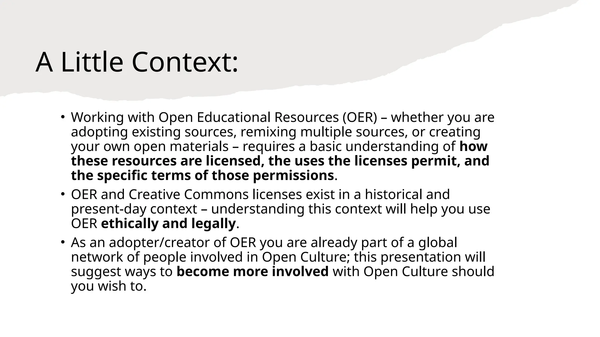 A Little Context:
• Working with Open Educational Resources (OER) – whether you are
adopting existing sources, remixing multiple sources, or creating
your own open materials – requires a basic understanding of how
these resources are licensed, the uses the licenses permit, and
the specific terms of those permissions.
• OER and Creative Commons licenses exist in a historical and
present-day context – understanding this context will help you use
OER ethically and legally.
• As an adopter/creator of OER you are already part of a global
network of people involved in Open Culture; this presentation will
suggest ways to become more involved with Open Culture should
you wish to.
 