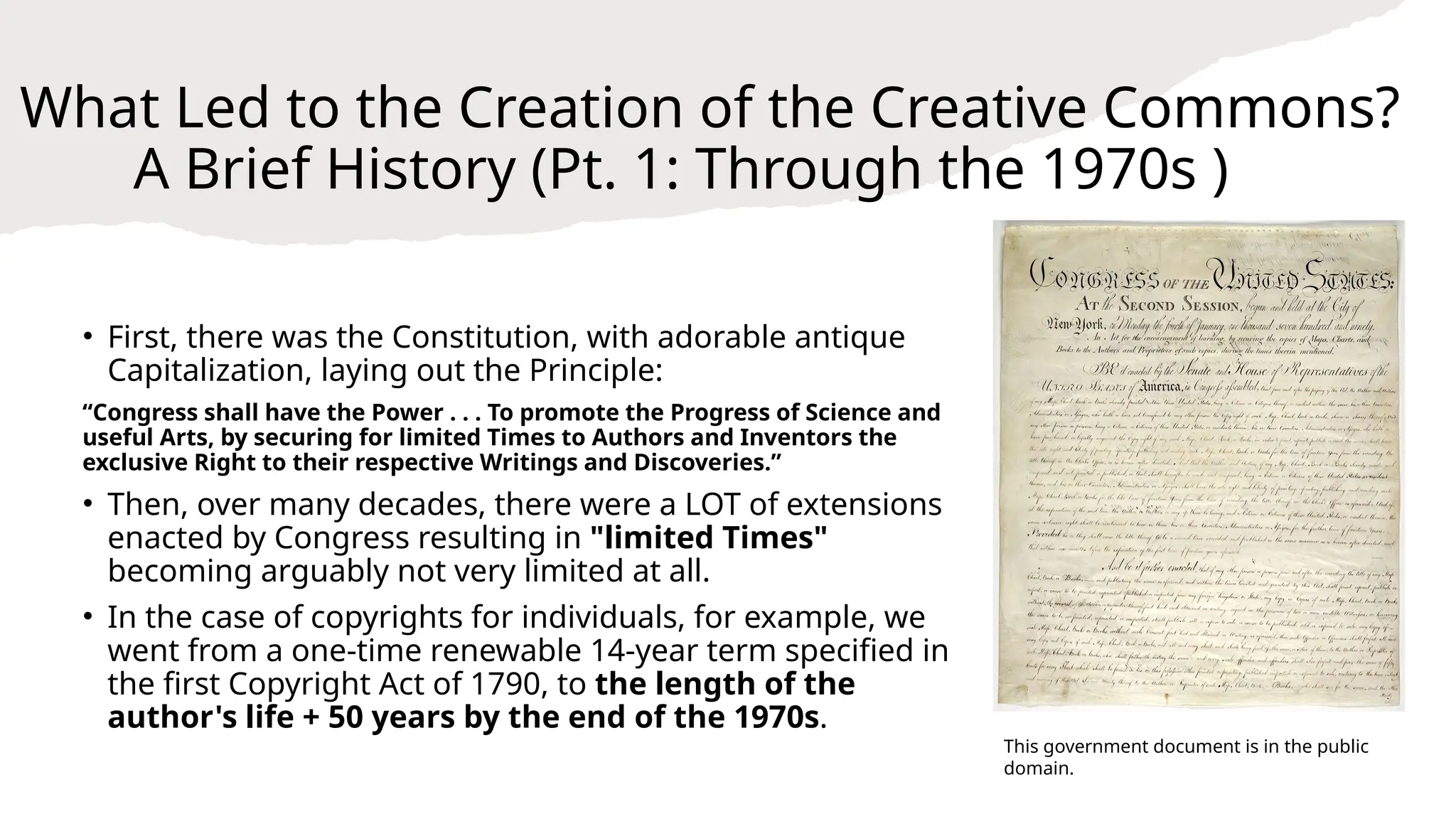 What Led to the Creation of the Creative Commons?
A Brief History (Pt. 1: Through the 1970s )
• First, there was the Constitution, with adorable antique
Capitalization, laying out the Principle:
“Congress shall have the Power . . . To promote the Progress of Science and
useful Arts, by securing for limited Times to Authors and Inventors the
exclusive Right to their respective Writings and Discoveries.”
• Then, over many decades, there were a LOT of extensions
enacted by Congress resulting in "limited Times"
becoming arguably not very limited at all.
• In the case of copyrights for individuals, for example, we
went from a one-time renewable 14-year term specified in
the first Copyright Act of 1790, to the length of the
author's life + 50 years by the end of the 1970s.
This government document is in the public
domain.
 
