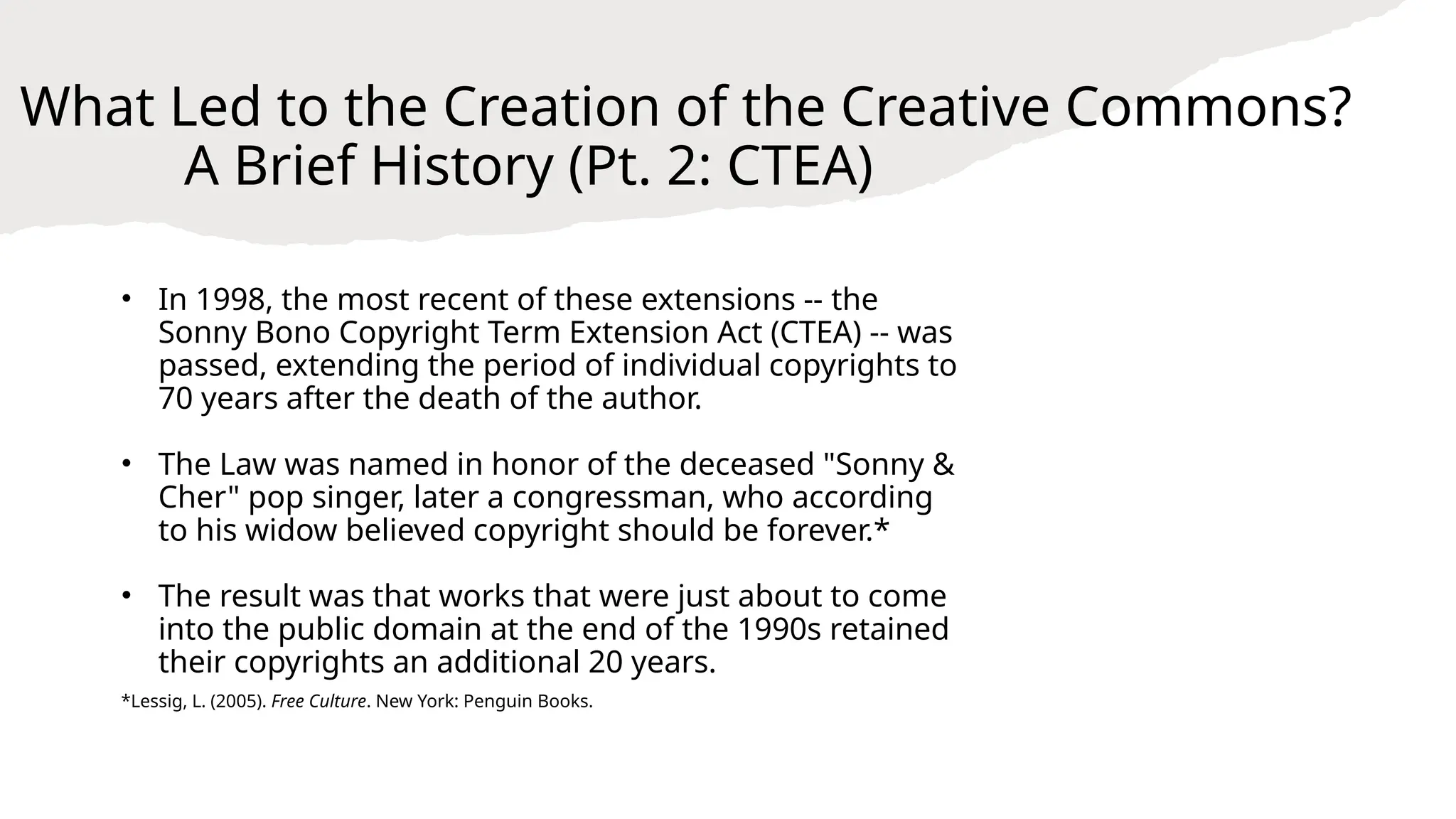 What Led to the Creation of the Creative Commons?
A Brief History (Pt. 2: CTEA)
• In 1998, the most recent of these extensions -- the
Sonny Bono Copyright Term Extension Act (CTEA) -- was
passed, extending the period of individual copyrights to
70 years after the death of the author.
• The Law was named in honor of the deceased "Sonny &
Cher" pop singer, later a congressman, who according
to his widow believed copyright should be forever.*
• The result was that works that were just about to come
into the public domain at the end of the 1990s retained
their copyrights an additional 20 years.
*Lessig, L. (2005). Free Culture. New York: Penguin Books.
 