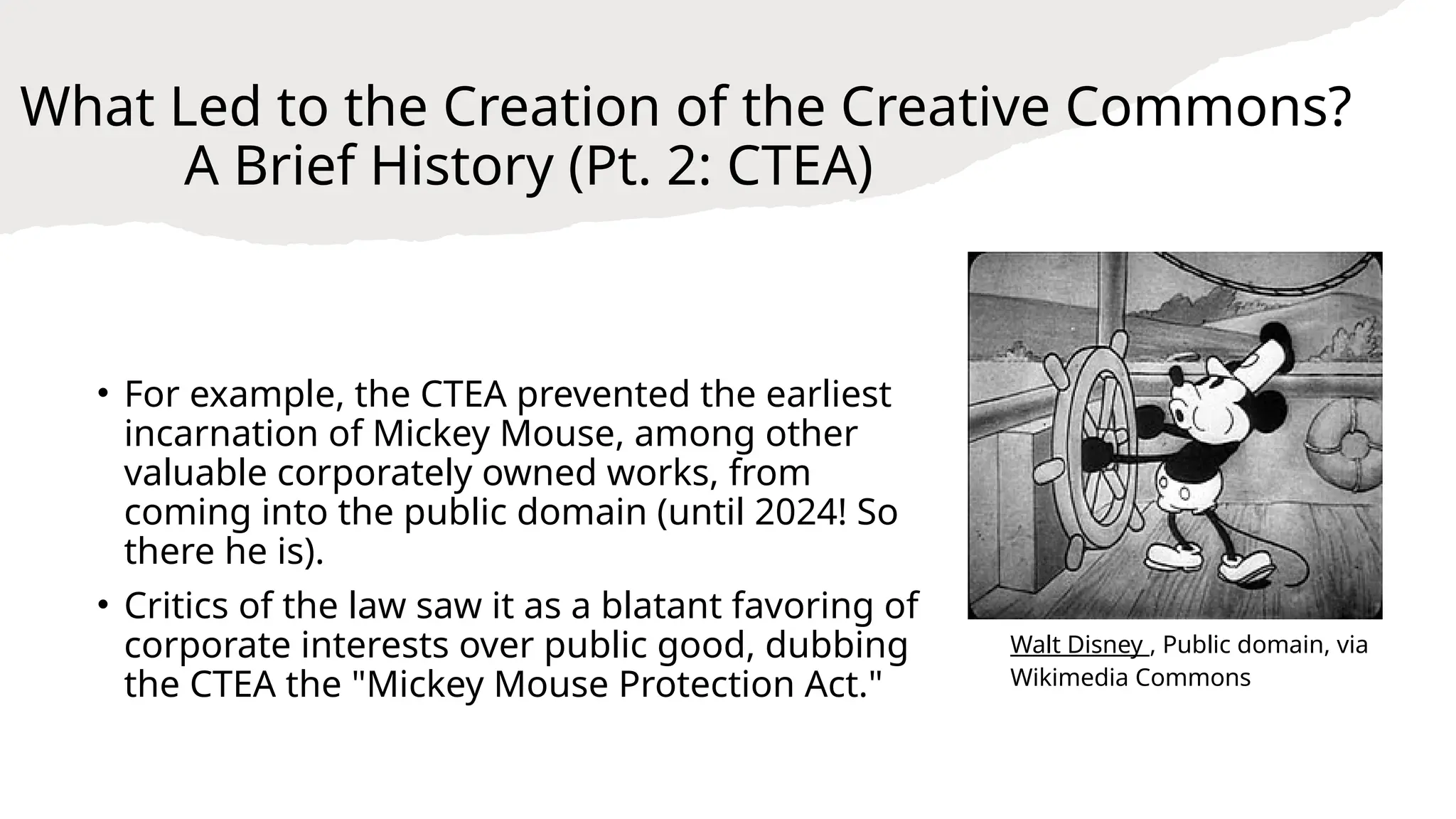 What Led to the Creation of the Creative Commons?
A Brief History (Pt. 2: CTEA)
• For example, the CTEA prevented the earliest
incarnation of Mickey Mouse, among other
valuable corporately owned works, from
coming into the public domain (until 2024! So
there he is).
• Critics of the law saw it as a blatant favoring of
corporate interests over public good, dubbing
the CTEA the "Mickey Mouse Protection Act."
Walt Disney , Public domain, via
Wikimedia Commons
 