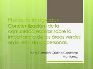 Proyecto integrador:
Concientización de la
comunidad escolar sobre la
importancia de las áreas verdes
en la vida de las personas.
Mtra. Carmen Cristina Contreras
Manjarrez.
 