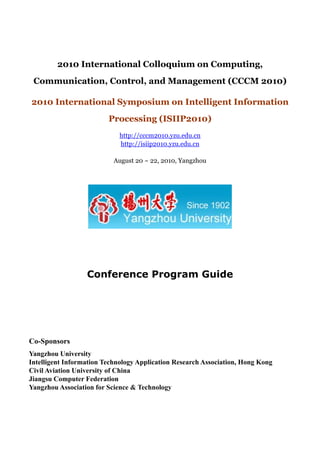 2010 International Colloquium on Computing,
 Communication, Control, and Management (CCCM 2010)

2010 International Symposium on Intelligent Information
                         Processing (ISIIP2010)
                             http://cccm2010.yzu.edu.cn
                             http://isiip2010.yzu.edu.cn

                           August 20 ~ 22, 2010, Yangzhou




                  Conference Program Guide




Co-Sponsors
Yangzhou University
Intelligent Information Technology Application Research Association, Hong Kong
Civil Aviation University of China
Jiangsu Computer Federation
Yangzhou Association for Science & Technology
 