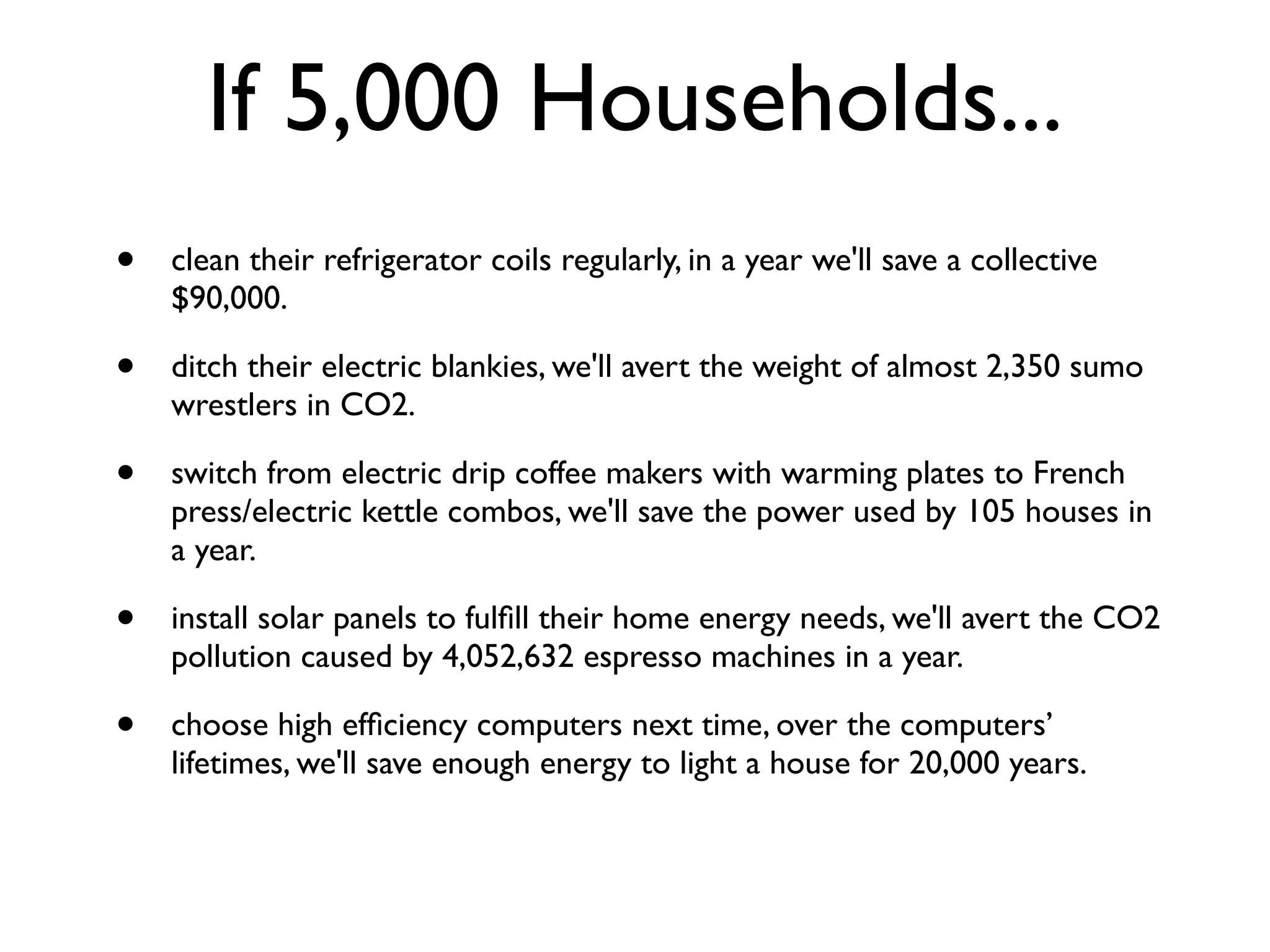 If 5,000 Households...
•   clean their refrigerator coils regularly, in a year we'll save a collective
    $90,000.

•   ditch their electric blankies, we'll avert the weight of almost 2,350 sumo
    wrestlers in CO2.

•   switch from electric drip coffee makers with warming plates to French
    press/electric kettle combos, we'll save the power used by 105 houses in
    a year.

•   install solar panels to fulﬁll their home energy needs, we'll avert the CO2
    pollution caused by 4,052,632 espresso machines in a year.

•   choose high efﬁciency computers next time, over the computers’
    lifetimes, we'll save enough energy to light a house for 20,000 years.
 