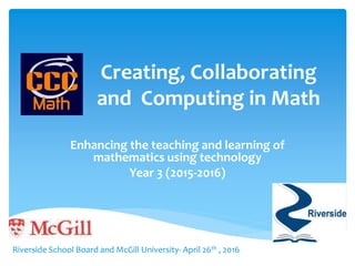 Creating, Collaborating
and Computing in Math
Enhancing the teaching and learning of
mathematics using technology
Year 3 (2015-2016)
Riverside School Board and McGill University- April 26th , 2016
 