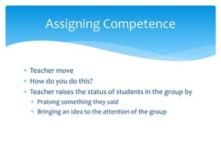  Teacher move
 How do you do this?
 Teacher raises the status of students in the group by
 Praising something they said
 Bringing an idea to the attention of the group
Assigning Competence
 