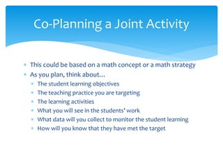  This could be based on a math concept or a math strategy
 As you plan, think about…
 The student learning objectives
 The teaching practice you are targeting
 The learning activities
 What you will see in the students’ work
 What data will you collect to monitor the student learning
 How will you know that they have met the target
Co-Planning a Joint Activity
 