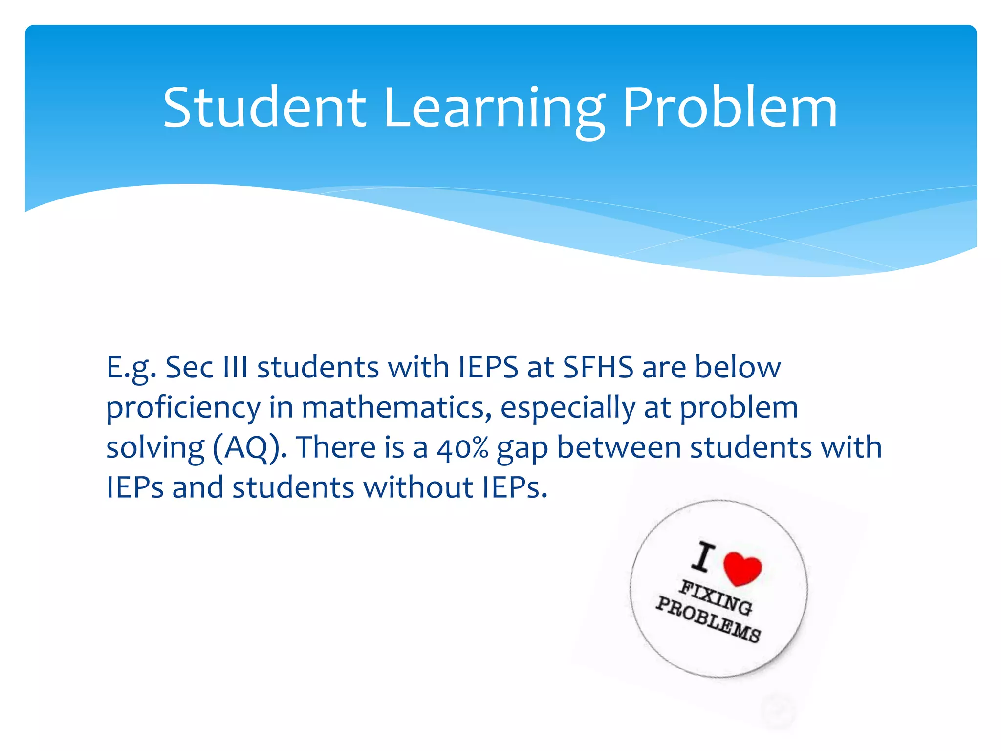 E.g. Sec III students with IEPS at SFHS are below
proficiency in mathematics, especially at problem
solving (AQ). There is a 40% gap between students with
IEPs and students without IEPs.
Student Learning Problem
 