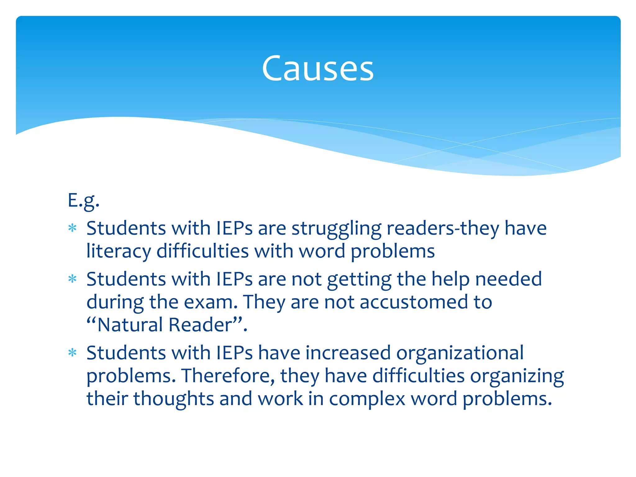 E.g.
 Students with IEPs are struggling readers-they have
literacy difficulties with word problems
 Students with IEPs are not getting the help needed
during the exam. They are not accustomed to
“Natural Reader”.
 Students with IEPs have increased organizational
problems. Therefore, they have difficulties organizing
their thoughts and work in complex word problems.
Causes
 