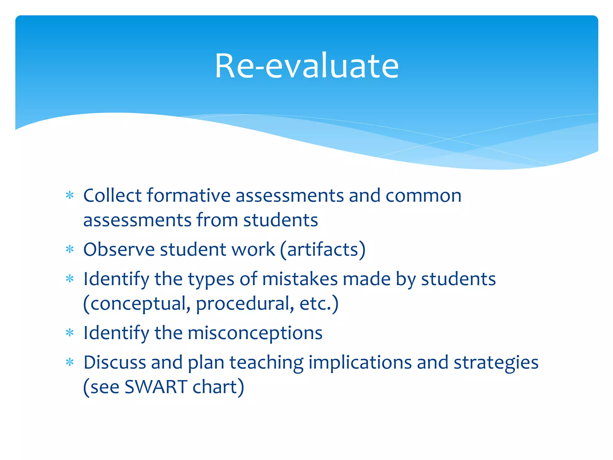  Collect formative assessments and common
assessments from students
 Observe student work (artifacts)
 Identify the types of mistakes made by students
(conceptual, procedural, etc.)
 Identify the misconceptions
 Discuss and plan teaching implications and strategies
(see SWART chart)
Re-evaluate
 