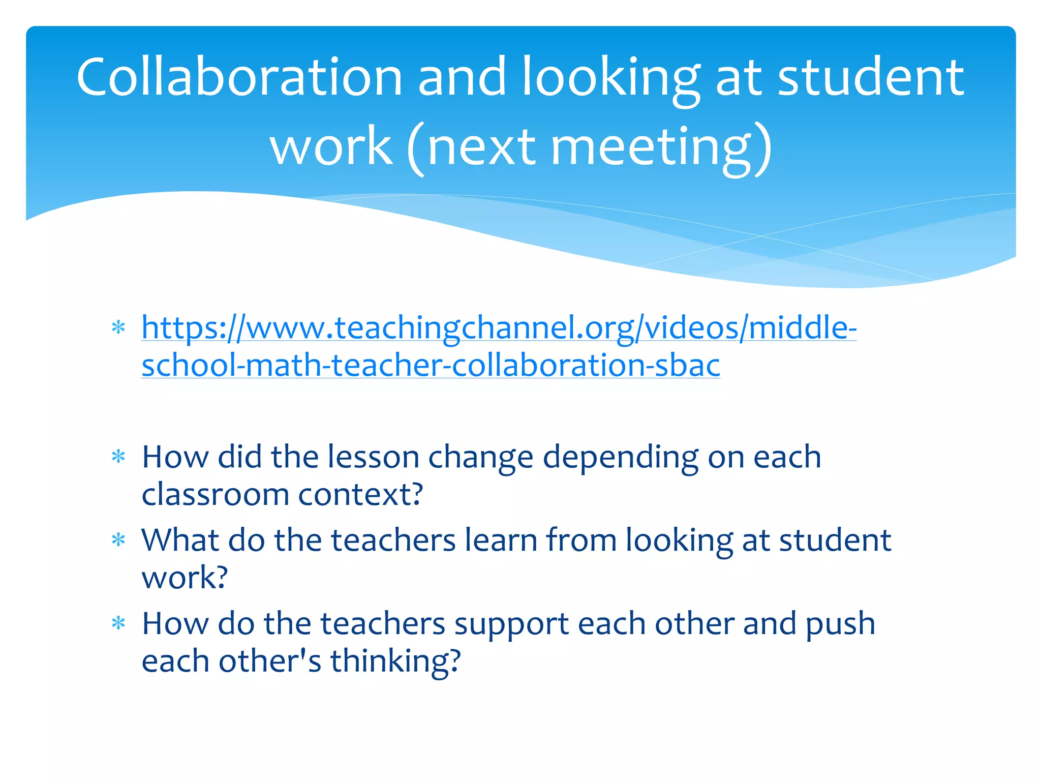 https://www.teachingchannel.org/videos/middle-
school-math-teacher-collaboration-sbac
 How did the lesson change depending on each
classroom context?
 What do the teachers learn from looking at student
work?
 How do the teachers support each other and push
each other's thinking?
Collaboration and looking at student
work (next meeting)
 
