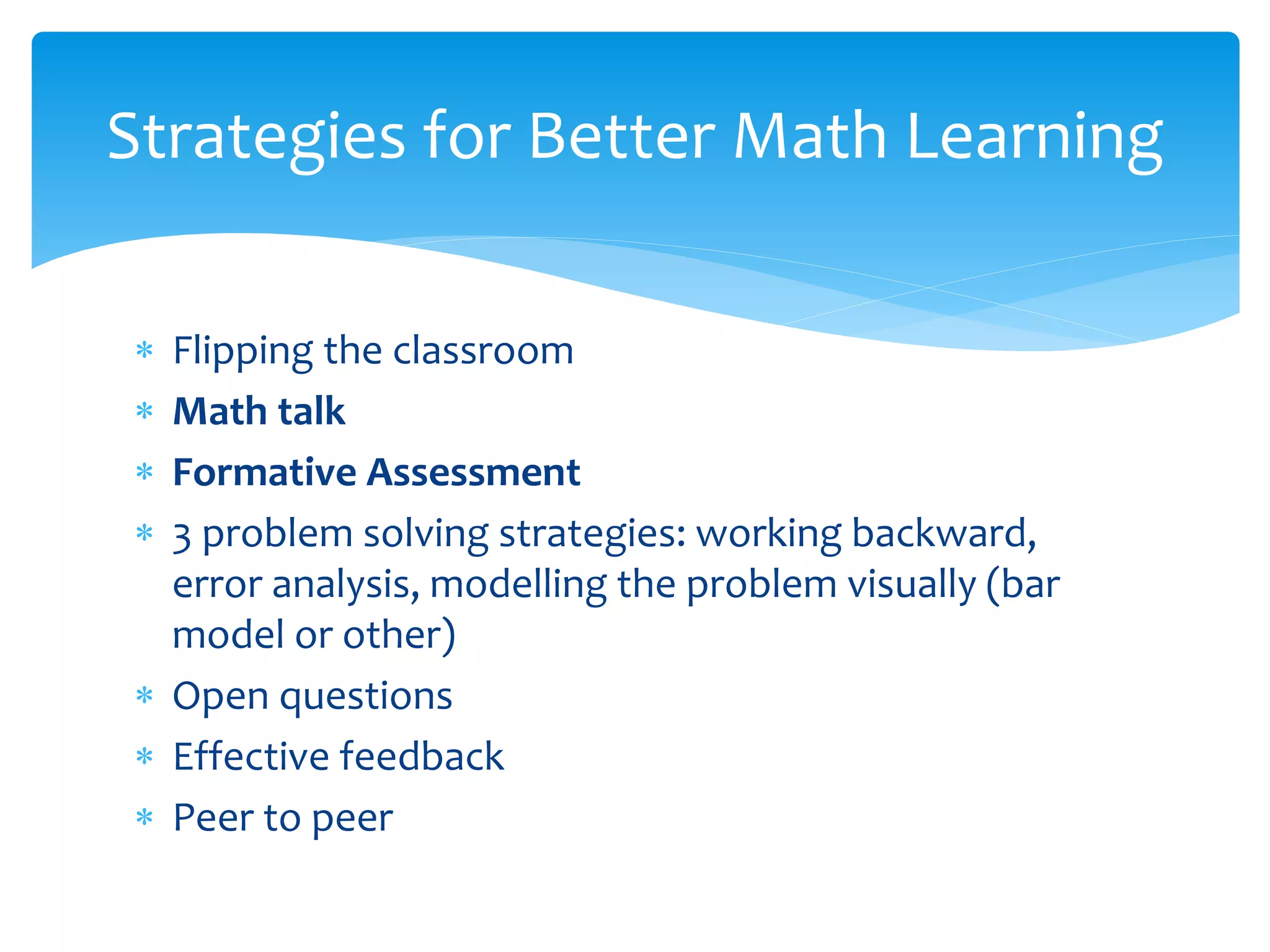  Flipping the classroom
 Math talk
 Formative Assessment
 3 problem solving strategies: working backward,
error analysis, modelling the problem visually (bar
model or other)
 Open questions
 Effective feedback
 Peer to peer
Strategies for Better Math Learning
 