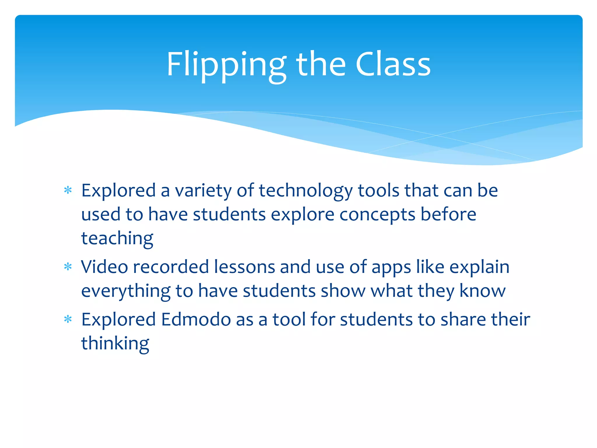 Flipping the Class
 Explored a variety of technology tools that can be
used to have students explore concepts before
teaching
 Video recorded lessons and use of apps like explain
everything to have students show what they know
 Explored Edmodo as a tool for students to share their
thinking
 