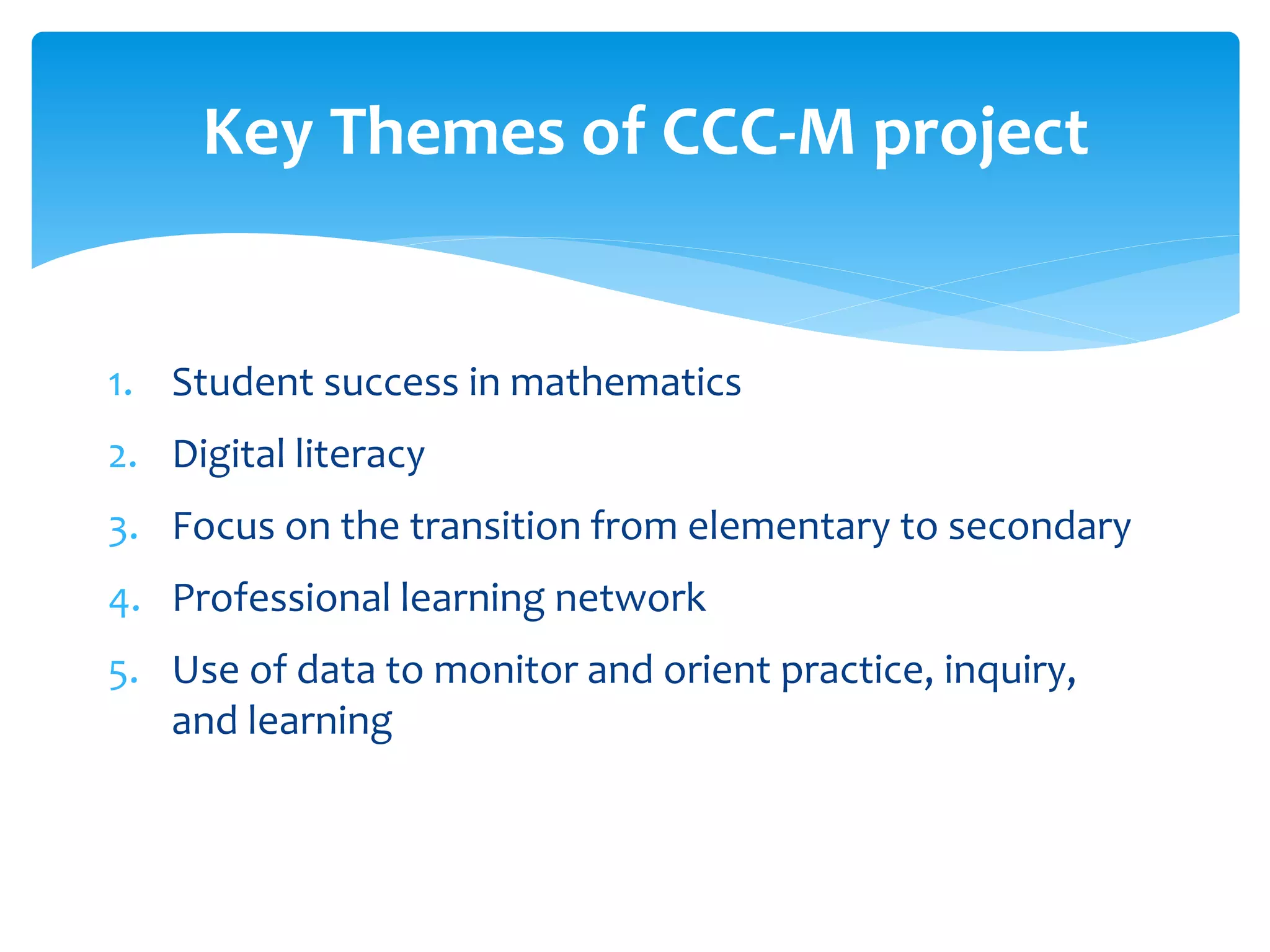 1. Student success in mathematics
2. Digital literacy
3. Focus on the transition from elementary to secondary
4. Professional learning network
5. Use of data to monitor and orient practice, inquiry,
and learning
Key Themes of CCC-M project
 