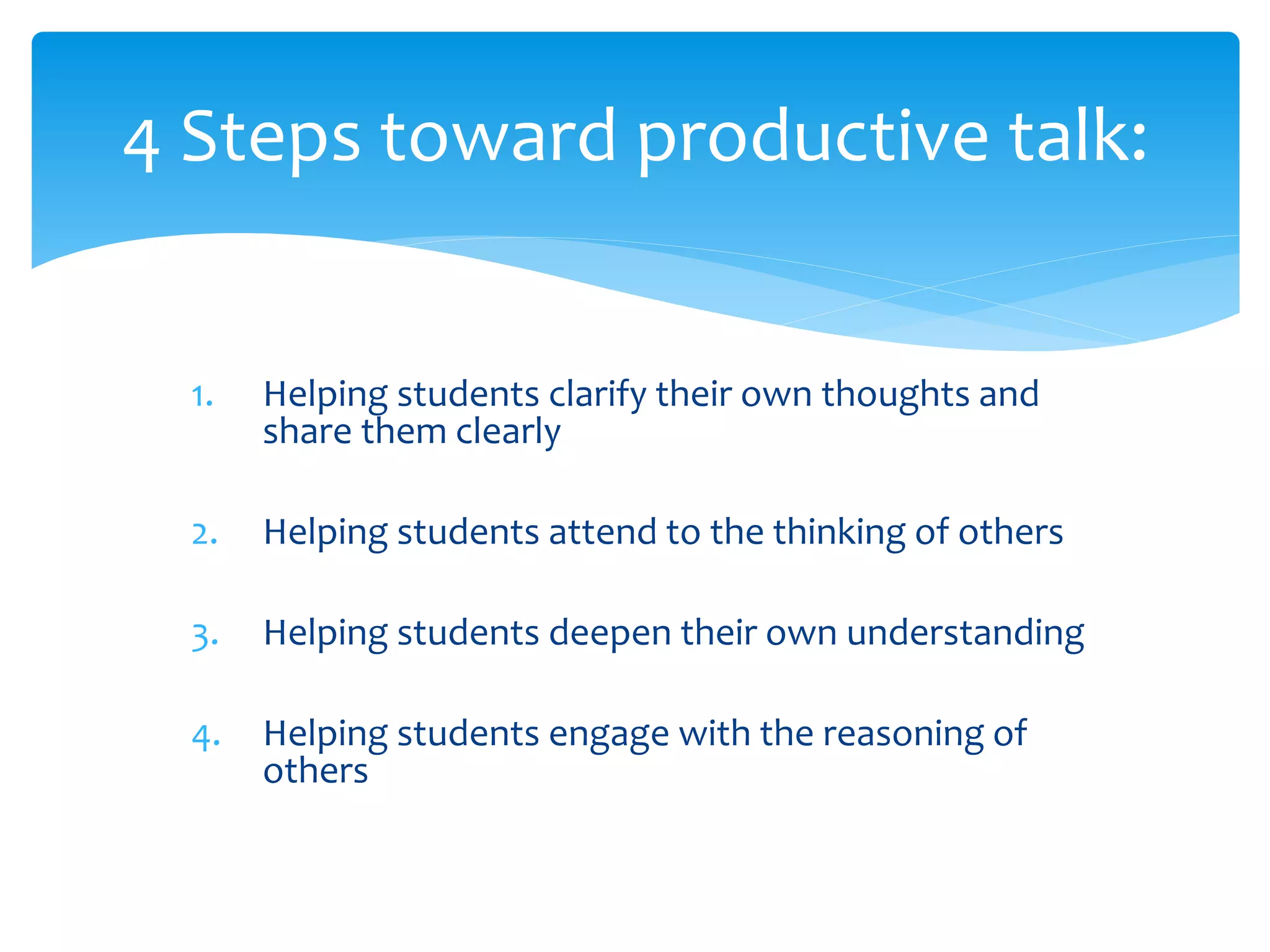 4 Steps toward productive talk:
1. Helping students clarify their own thoughts and
share them clearly
2. Helping students attend to the thinking of others
3. Helping students deepen their own understanding
4. Helping students engage with the reasoning of
others
 