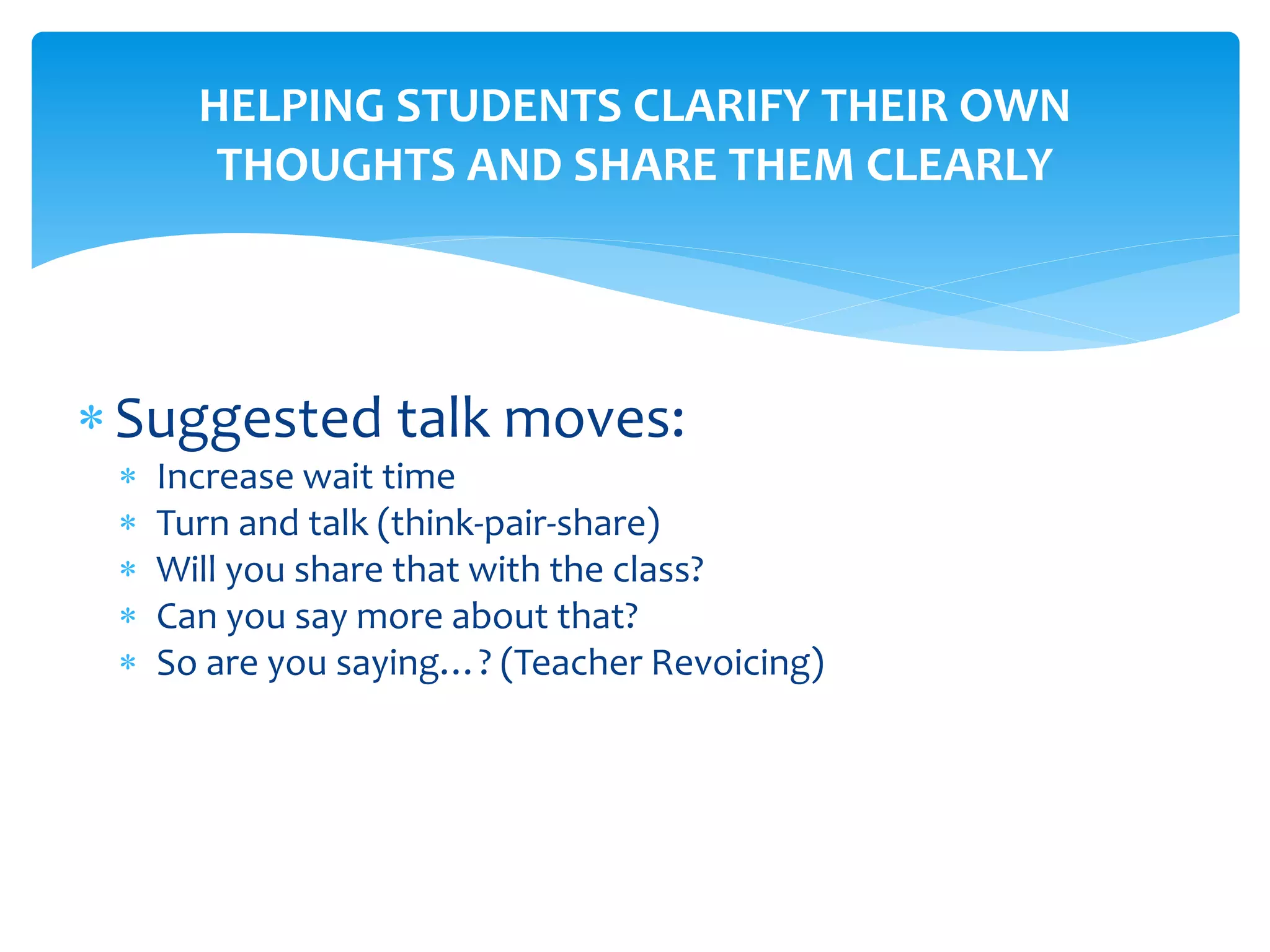 HELPING STUDENTS CLARIFY THEIR OWN
THOUGHTS AND SHARE THEM CLEARLY
Suggested talk moves:
 Increase wait time
 Turn and talk (think-pair-share)
 Will you share that with the class?
 Can you say more about that?
 So are you saying…? (Teacher Revoicing)
 