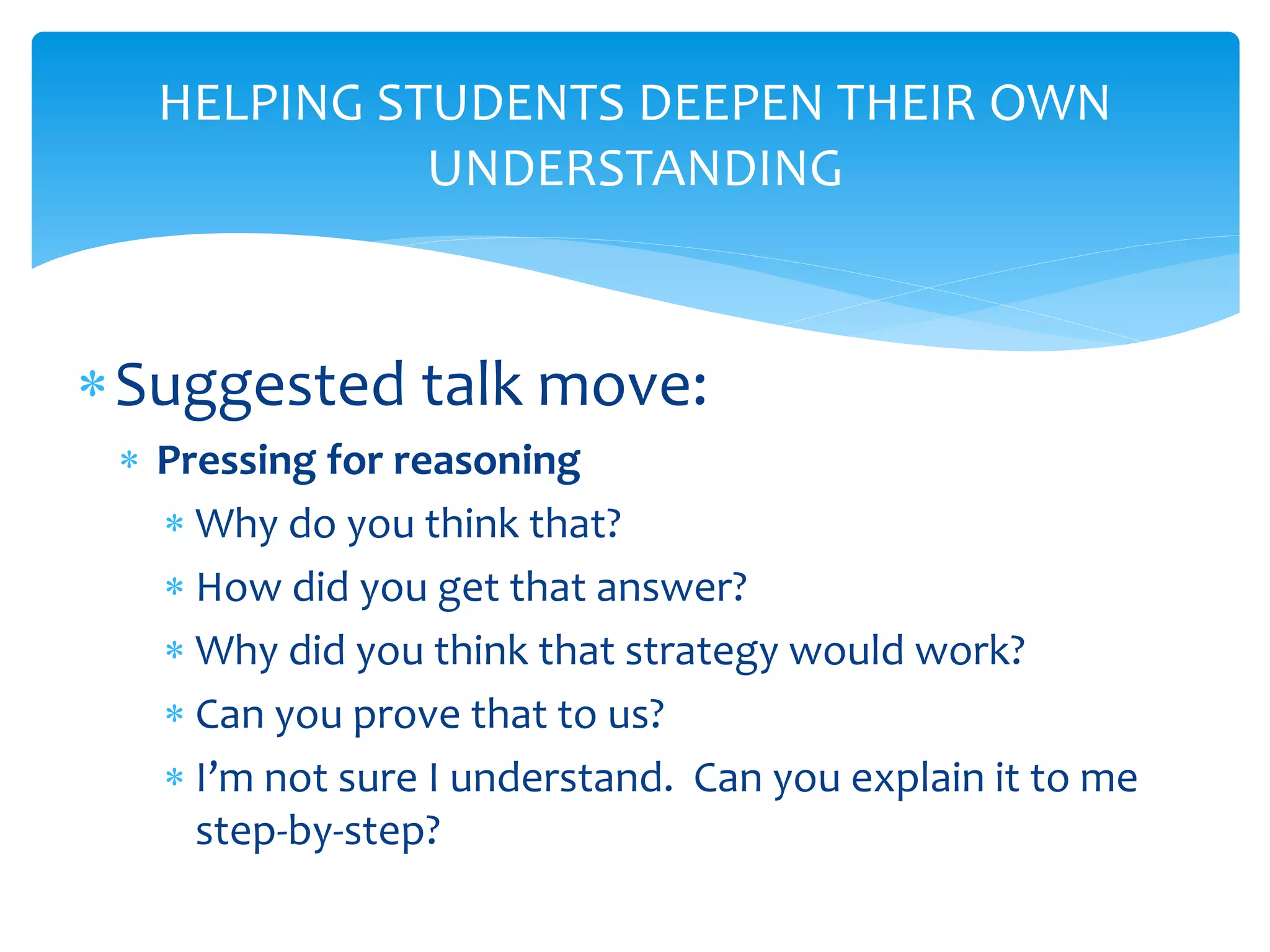 HELPING STUDENTS DEEPEN THEIR OWN
UNDERSTANDING
Suggested talk move:
 Pressing for reasoning
 Why do you think that?
 How did you get that answer?
 Why did you think that strategy would work?
 Can you prove that to us?
 I’m not sure I understand. Can you explain it to me
step-by-step?
 