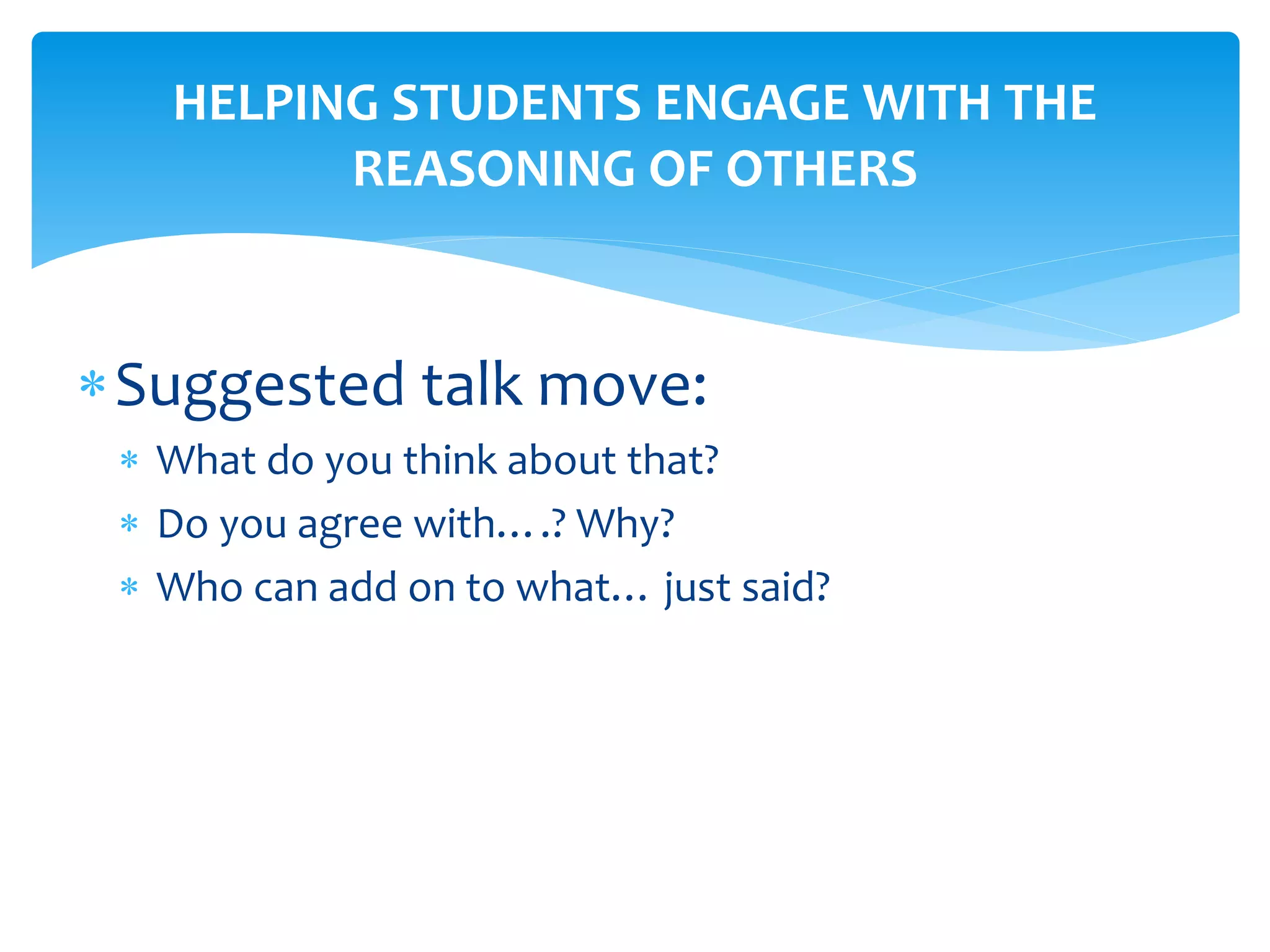HELPING STUDENTS ENGAGE WITH THE
REASONING OF OTHERS
Suggested talk move:
 What do you think about that?
 Do you agree with….? Why?
 Who can add on to what… just said?
 