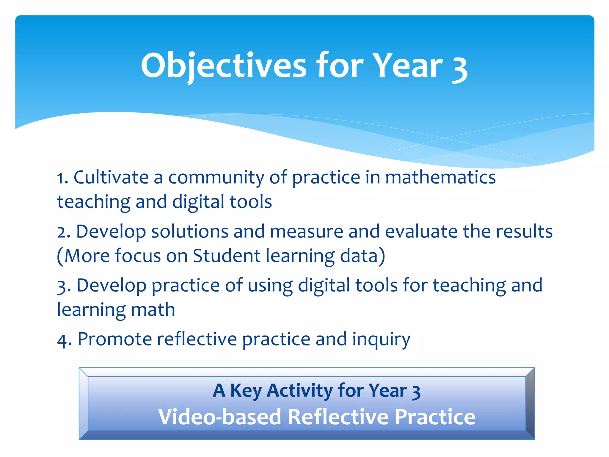 Objectives for Year 3
1. Cultivate a community of practice in mathematics
teaching and digital tools
2. Develop solutions and measure and evaluate the results
(More focus on Student learning data)
3. Develop practice of using digital tools for teaching and
learning math
4. Promote reflective practice and inquiry
A Key Activity for Year 3
Video-based Reflective Practice
 
