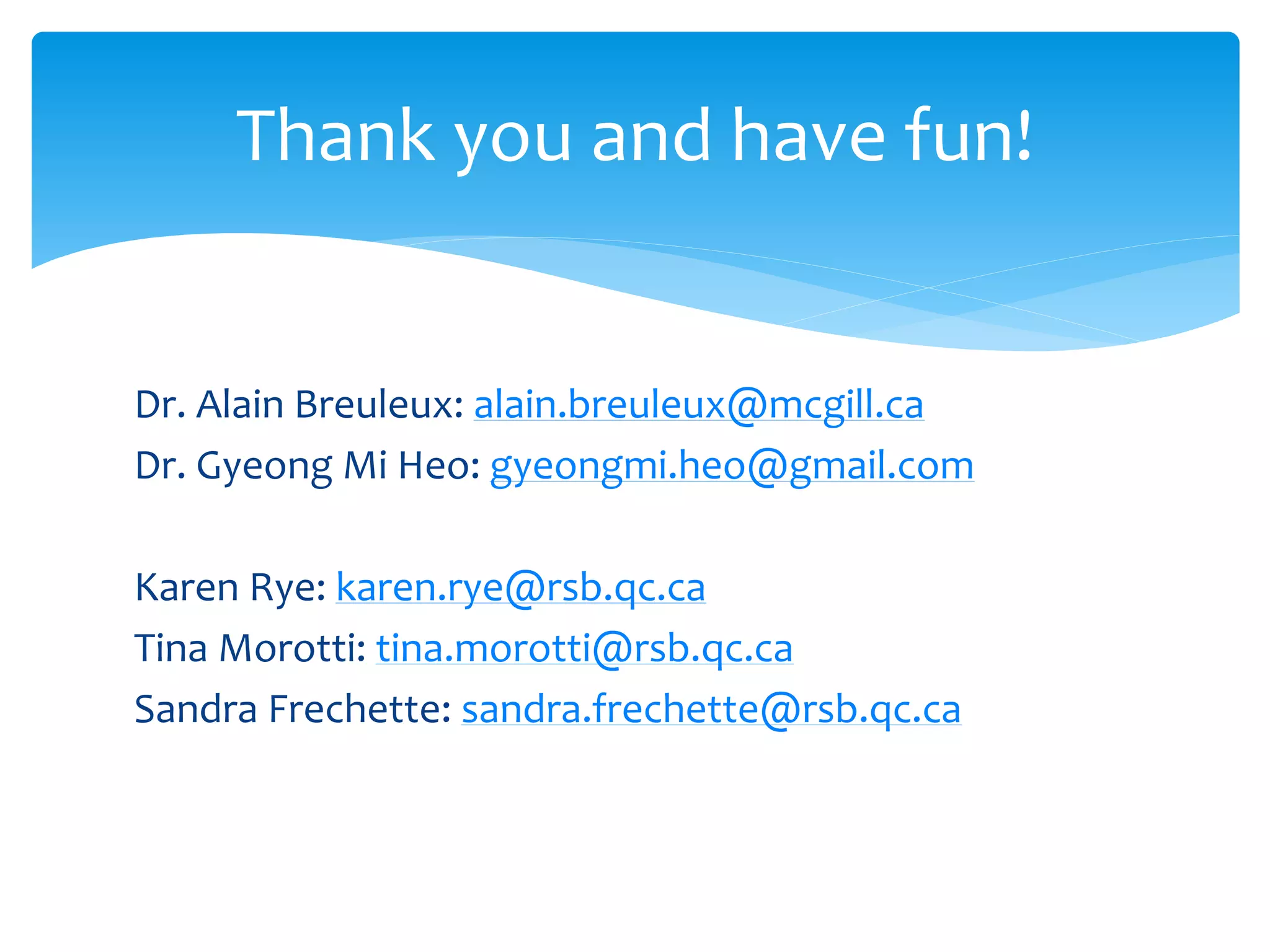 Dr. Alain Breuleux: alain.breuleux@mcgill.ca
Dr. Gyeong Mi Heo: gyeongmi.heo@gmail.com
Karen Rye: karen.rye@rsb.qc.ca
Tina Morotti: tina.morotti@rsb.qc.ca
Sandra Frechette: sandra.frechette@rsb.qc.ca
Thank you and have fun!
 