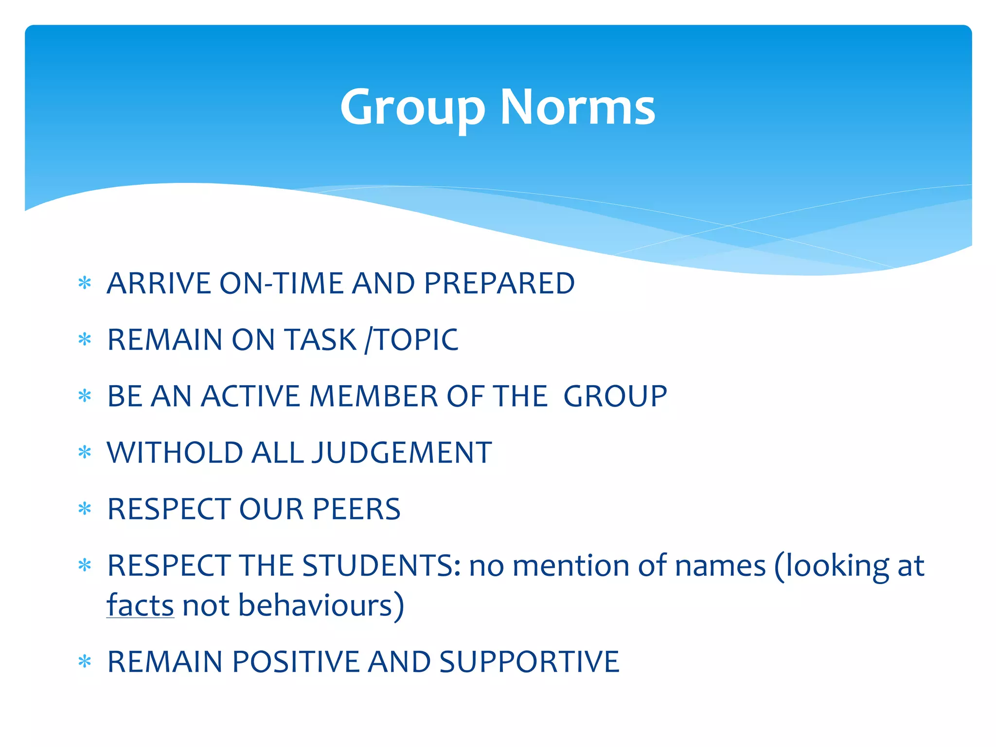  ARRIVE ON-TIME AND PREPARED
 REMAIN ON TASK /TOPIC
 BE AN ACTIVE MEMBER OF THE GROUP
 WITHOLD ALL JUDGEMENT
 RESPECT OUR PEERS
 RESPECT THE STUDENTS: no mention of names (looking at
facts not behaviours)
 REMAIN POSITIVE AND SUPPORTIVE
Group Norms
 