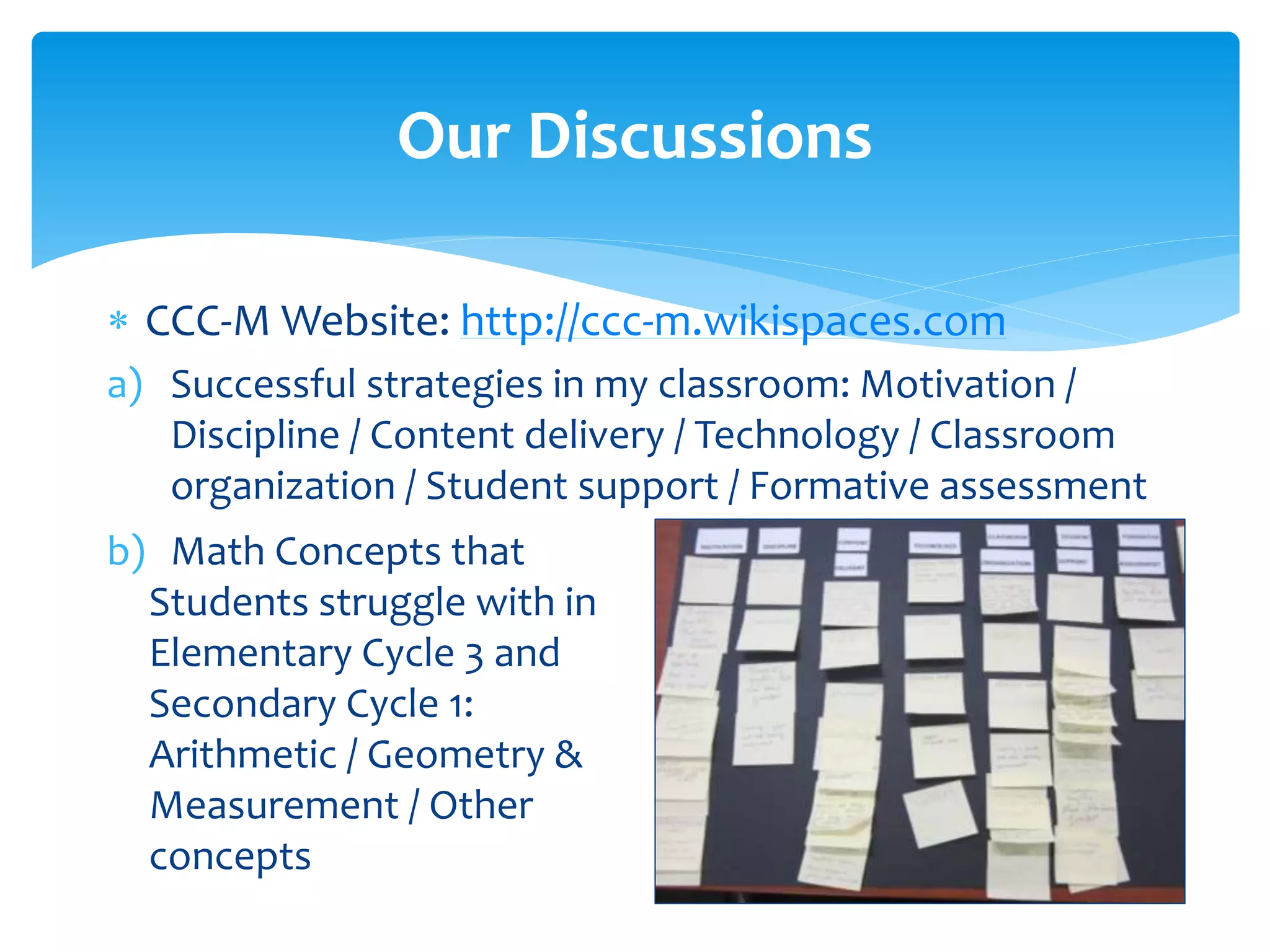  CCC-M Website: http://ccc-m.wikispaces.com
a) Successful strategies in my classroom: Motivation /
Discipline / Content delivery / Technology / Classroom
organization / Student support / Formative assessment
Our Discussions
b) Math Concepts that
Students struggle with in
Elementary Cycle 3 and
Secondary Cycle 1:
Arithmetic / Geometry &
Measurement / Other
concepts
 