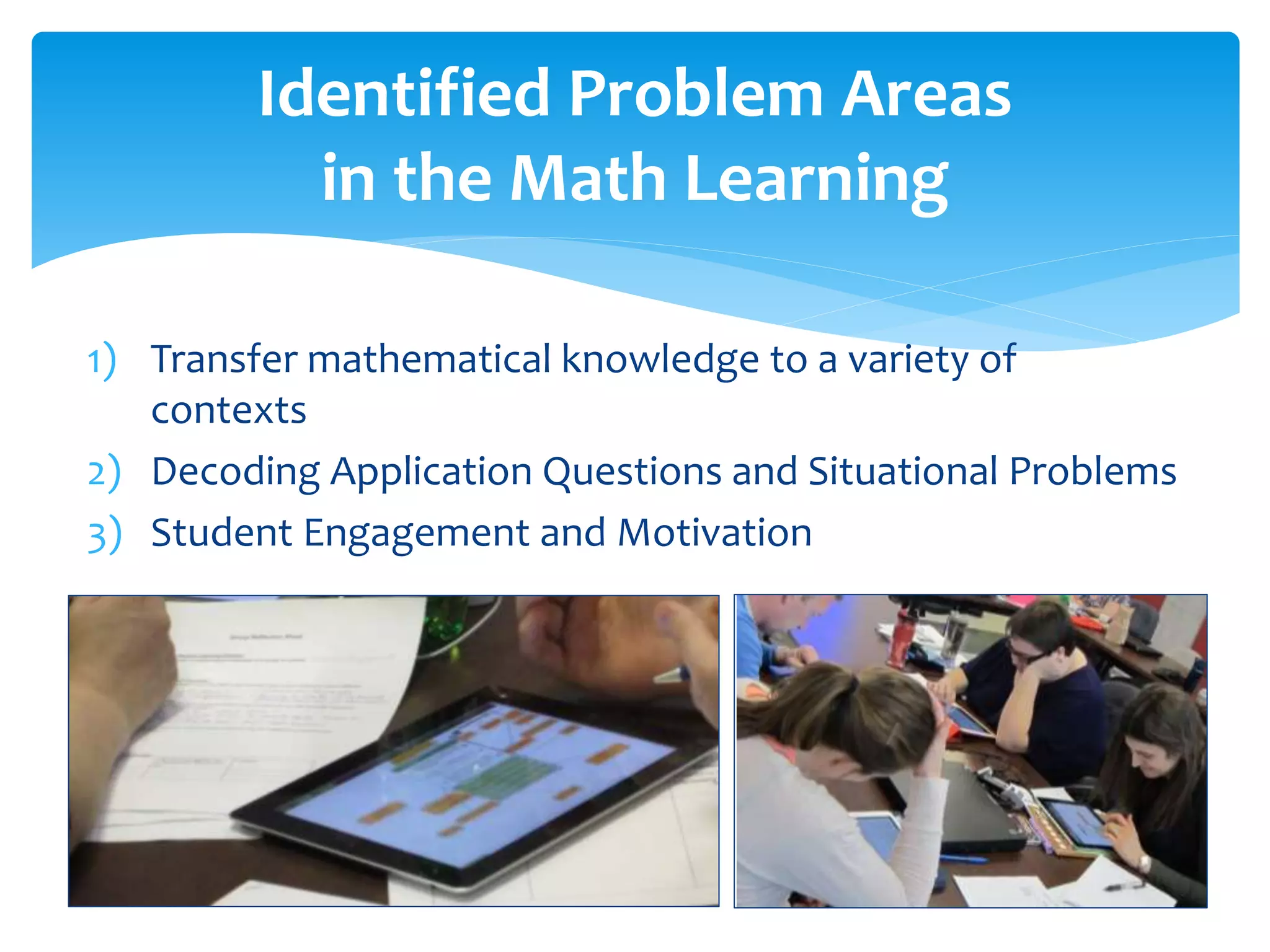 Identified Problem Areas
in the Math Learning
1) Transfer mathematical knowledge to a variety of
contexts
2) Decoding Application Questions and Situational Problems
3) Student Engagement and Motivation
 