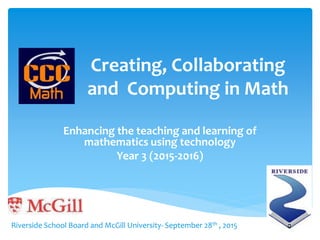 Creating, Collaborating
and Computing in Math
Enhancing the teaching and learning of
mathematics using technology
Year 3 (2015-2016)
Riverside School Board and McGill University- September 28th , 2015
 