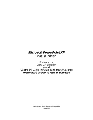 Microsoft PowerPoint XP
           Manual básico

                Preparado por:
              Gloria J. Yukavetsky
                     para el
Centro de Competencias de la Comunicación
  Universidad de Puerto Rico en Humacao




         ©Todos los derechos son reservados
                      2004-05
 